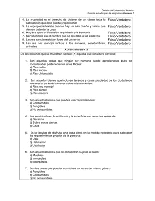 División de Universidad Abierta
Guía de estudio para la asignatura Romano I
4. La propiedad es el derecho de obtener de un objeto toda la
satisfacción que éste pueda proporcionar
Falso/Verdadero
5. La copropiedad existe cuando hay un solo dueño y varios que
desean detentar la cosa
Falso/Verdadero
6. Hay dos tipos de Posesión la quiritaria y la bonitaria Falso/Verdadero
7. Servidumbres era el nombre que se les daba a los esclavos Falso/Verdadero
8. Las res sanctae estaban fuera del comercio Falso/Verdadero
9. Las res nec mancipi incluye a los esclavos, servidumbres,
animales
Falso/Verdadero
Autoevaluación 2
De las opciones que se muestran, señale (X) aquella que considere correcta:
1. Son aquellas cosas que ningún ser humano puede apropiárselas pues se
consideraban pertenecientes a los Dioses:
a) Res nullius
b) Res sacrae
c) Res Universiatis
2. Son aquellos bienes que incluyen terrenos y casas propiedad de los ciudadanos
romanos y por tanto situados sobre el suelo itálico:
a) Res nec mancipi
b) Res santae
c) Res mancipi
3. Son aquellos bienes que puedes usar repetidamente:
a) Consumibles
b) Fungibles
c) No consumibles
4. Las servidumbres, la enfiteusis y la superficie son derechos reales de:
a) Garantía
b) Sobre cosas ajenas
c) Goce
5. Es la facultad de disfrutar una cosa ajena en la medida necesaria para satisfacer
los requerimientos propios de la persona:
a) Uso
b) Habitación
c) Usufructo
6. Son aquellos bienes que se encuentran sujetos al suelo:
a) Muebles
b) Inmuebles
c) Incorpóreos
7. Son las cosas que pueden sustituirse por otras del mismo género:
a) Fungibles
b) Consumibles
c) No consumibles
 