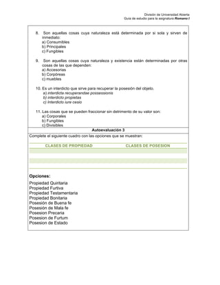 División de Universidad Abierta
Guía de estudio para la asignatura Romano I
8. Son aquellas cosas cuya naturaleza está determinada por si sola y sirven de
inmediato:
a) Consumibles
b) Principales
c) Fungibles
9. Son aquellas cosas cuya naturaleza y existencia están determinadas por otras
cosas de las que dependen:
a) Accesorias
b) Corpóreas
c) muebles
10. Es un interdicto que sirve para recuperar la posesión del objeto.
a) interdicta recuperandae possessionis
b) interdicto propietas
c) Interdicto iure cesio
11. Las cosas que se pueden fraccionar sin detrimento de su valor son:
a) Corporales
b) Fungibles
c) Divisibles
Autoevaluación 3
Complete el siguiente cuadro con las opciones que se muestran:
CLASES DE PROPIEDAD CLASES DE POSESION
Opciones:
Propiedad Quiritaria
Propiedad Furtiva
Propiedad Testamentaria
Propiedad Bonitaria
Posesión de Buena fe
Posesión de Mala fe
Posesion Precaria
Posesion de Furtum
Posesion de Estado
 