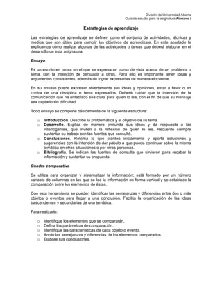 División de Universidad Abierta
Guía de estudio para la asignatura Romano I
Estrategias de aprendizaje
Las estrategias de aprendizaje se definen como el conjunto de actividades, técnicas y
medios que son útiles para cumplir los objetivos de aprendizaje. En este apartado le
explicamos cómo realizar algunas de las actividades o tareas que deberá elaborar en el
desarrollo de esta asignatura.
Ensayo
Es un escrito en prosa en el que se expresa un punto de vista acerca de un problema o
tema, con la intención de persuadir a otros. Para ello es importante tener ideas y
argumentos consistentes, además de lograr expresarlas de manera elocuente.
En su ensayo puede expresar abiertamente sus ideas y opiniones, estar a favor o en
contra de una disciplina o tema expresados. Deberá cuidar que la intención de la
comunicación que ha entablado sea clara para quien lo lea, con el fin de que su mensaje
sea captado sin dificultad.
Todo ensayo se compone básicamente de la siguiente estructura:
o Introducción. Describe la problemática y el objetivo de su tema.
o Desarrollo. Explica de manera profunda sus ideas y da respuesta a las
interrogantes, que inviten a la reflexión de quien lo lee. Recuerde siempre
sustentar su trabajo con las fuentes que consultó.
o Conclusiones. Retoma lo que planteó inicialmente y aporta soluciones y
sugerencias con la intención de dar pábulo a que pueda continuar sobre la misma
temática en otras situaciones o por otras personas.
o Bibliografía. Se indican las fuentes de consulta que sirvieron para recabar la
información y sustentar su propuesta.
Cuadro comparativo
Se utiliza para organizar y sistematizar la información; está formado por un número
variable de columnas en las que se lee la información en forma vertical y se establece la
comparación entre los elementos de éstas.
Con esta herramienta se pueden identificar las semejanzas y diferencias entre dos o más
objetos o eventos para llegar a una conclusión. Facilita la organización de las ideas
trascendentes y secundarias de una temática.
Para realizarlo:
o Identifique los elementos que se compararán.
o Defina los parámetros de comparación.
o Identifique las características de cada objeto o evento.
o Anote las semejanzas y diferencias de los elementos comparados.
o Elabore sus conclusiones.
 