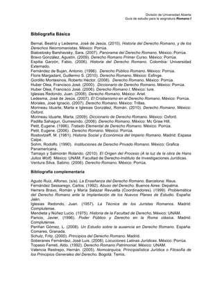 División de Universidad Abierta
Guía de estudio para la asignatura Romano I
Bibliografía Básica
Bernal, Beatriz y Ledesma, José de Jesús. (2010). Historia del Derecho Romano, y de los
Derechos Neorromanistas. México: Porrúa.
Bialostosky Barshavsky, Sara. (2007). Panorama del Derecho Romano. México: Porrúa.
Bravo González, Agustín. (2009). Derecho Romano Primer Curso. México: Porrúa.
Espitia Garzón, Fabio. (2006). Historia del Derecho Romano. Colombia: Universidad
Externado.
Fernández de Bujan, Antonio. (1996). Derecho Público Romano. México: Porrúa.
Floris Margadant, Guillermo S. (2010). Derecho Romano. México: Esfinge.
Gordillo Montesinos, Roberto Héctor. (2008). Derecho Romano. México: Porrúa.
Huber Olea, Francisco José. (2000). Diccionario de Derecho Romano. México: Porrúa.
Huber Olea, Francisco José. (2006). Derecho Romano I. México: Iure.
Iglesias Redondo, Juan. (2008). Derecho Romano. México: Ariel.
Ledesma, José de Jesús. (2007). El Cristianismo en el Derecho Romano. México: Porrúa.
Morales, José Ignacio. (2007). Derecho Romano. México: Trillas.
Morineau Iduarte, Marta e Iglesias González, Román. (2010). Derecho Romano. México:
Oxford.
Morineau Iduarte, Marta. (2009). Diccionario de Derecho Romano. México: Oxford.
Padilla Sahagun, Gumesindo. (2006). Derecho Romano. México: Mc Graw Hill.
Petit, Eugene. (1996). Tratado Elemental de Derecho Romano. México: Porrúa.
Petit, Eugene. (2006). Derecho Romano. México: Porrúa.
Rostovtzeff, M. (1981). Historia Social y Económica del Imperio Romano. Madrid: Espasa
Calpe.
Sohm, Rodolfo. (1990). Instituciones de Derecho Privado Romano. México: Grafica
Panamericana.
Tamayo y Salmorán Rolando. (2010). El Origen del Proceso (A la luz de la obra de Hans
Julios Wolf). México: UNAM, Facultad de Derecho-Instituto de Investigaciones Jurídicas.
Ventura Silva, Sabino. (2006). Derecho Romano. México: Porrúa.
Bibliografía complementaria
Agudo Ruiz, Alfonso. (s/a). La Enseñanza del Derecho Romano. Barcelona: Reus.
Fernández Sessarego, Carlos. (1992). Abuso del Derecho. Buenos Aires: Depalma.
Herrera Bravo, Román y María Salazar Revuelta (Coordinadores). (1999). Problemática
del Derecho Romano ante la Implantación de los Nuevos Planes de Estudio. España:
Jaén.
Iglesias Redondo, Juan. (1957). La Técnica de los Juristas Romanos. Madrid:
Complutense.
Mendieta y Núñez Lucio. (1975). Historia de la Facultad de Derecho. México: UNAM.
Paricio, Javier. (1996). Poder Público y Derecho en la Roma clásica. Madrid:
Complutense.
Periñan Gómez, L. (2008). Un Estudio sobre la ausencia en Derecho Romano. España:
Comares, Granada.
Schulz, Fritz. (2000). Principios del Derecho Romano. Madrid.
Soberanes Fernández, José Luis. (2008). Locuciones Latinas Jurídicas. México: Porrúa.
Topasio Ferreti, Aldo. (1992). Derecho Romano Patrimonial. México: UNAM.
Valencia Restrepo, Hernán. (2005). Nomoárquica, Príncipialística Jurídica o Filosofía de
los Principios Generales del Derecho. Bogotá: Temis.
 