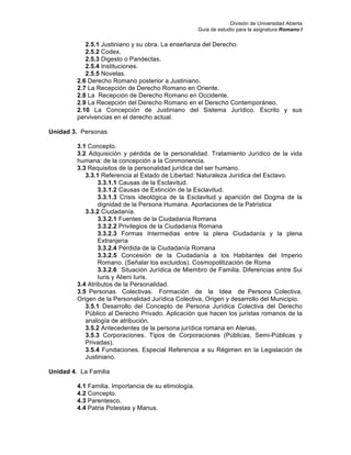 División de Universidad Abierta
Guía de estudio para la asignatura Romano I
2.5.1 Justiniano y su obra. La enseñanza del Derecho.
2.5.2 Codex.
2.5.3 Digesto o Pandectas.
2.5.4 Instituciones.
2.5.5 Novelas.
2.6 Derecho Romano posterior a Justiniano.
2.7 La Recepción de Derecho Romano en Oriente.
2.8 La Recepción de Derecho Romano en Occidente.
2.9 La Recepción del Derecho Romano en el Derecho Contemporáneo.
2.10 La Concepción de Justiniano del Sistema Jurídico. Escrito y sus
pervivencias en el derecho actual.
Unidad 3. Personas
3.1 Concepto.
3.2 Adquisición y pérdida de la personalidad. Tratamiento Jurídico de la vida
humana: de la concepción a la Conmoriencia.
3.3 Requisitos de la personalidad jurídica del ser humano.
3.3.1 Referencia al Estado de Libertad: Naturaleza Jurídica del Esclavo.
3.3.1.1 Causas de la Esclavitud.
3.3.1.2 Causas de Extinción de la Esclavitud.
3.3.1.3 Crisis ideológica de la Esclavitud y aparición del Dogma de la
dignidad de la Persona Humana. Aportaciones de la Patrística
3.3.2 Ciudadanía.
3.3.2.1 Fuentes de la Ciudadanía Romana
3.3.2.2 Privilegios de la Ciudadanía Romana
3.3.2.3 Formas Intermedias entre la plena Ciudadanía y la plena
Extranjería
3.3.2.4 Pérdida de la Ciudadanía Romana
3.3.2.5 Concesión de la Ciudadanía a los Habitantes del Imperio
Romano. (Señalar los excluidos). Cosmopolitización de Roma
3.3.2.6 Situación Jurídica de Miembro de Familia. Diferencias entre Sui
Iuris y Alieni Iuris.
3.4 Atributos de la Personalidad.
3.5 Personas Colectivas. Formación de la Idea de Persona Colectiva.
Origen de la Personalidad Jurídica Colectiva, Origen y desarrollo del Municipio.
3.5.1 Desarrollo del Concepto de Persona Jurídica Colectiva del Derecho
Público al Derecho Privado. Aplicación que hacen los juristas romanos de la
analogía de atribución.
3.5.2 Antecedentes de la persona jurídica romana en Atenas.
3.5.3 Corporaciones. Tipos de Corporaciones (Públicas, Semi-Públicas y
Privadas).
3.5.4 Fundaciones. Especial Referencia a su Régimen en la Legislación de
Justiniano.
Unidad 4. La Familia
4.1 Familia. Importancia de su etimología.
4.2 Concepto.
4.3 Parentesco.
4.4 Patria Potestas y Manus.
 