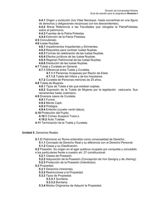 División de Universidad Abierta
Guía de estudio para la asignatura Romano I
4.4.1 Origen y evolución (Ius Vitae Necisque, hasta convertirse en una figura
de derechos y obligaciones recíprocas con los descendientes).
4.4.2 Breve Referencia a las Facultades que otorgaba la PatriaPotestas
sobre el patrimonio.
4.4.3 Fuentes de la Patria Potestas.
4.4.4 Extinción de la Patria Potestas.
4.5 Concubinato.
4.6 Iustae Nuptiae.
4.6.1 Impedimentos Impedientes y Dirimentes.
4.6.2 Requisitos para contraer Iustae Nuptiae.
4.6.3 Formas de celebración de las Iustae Nuptiae.
4.6.4 Efectos jurídicos de las Iustae Nuptiae.
4.6.5 Régimen Patrimonial de las Iustae Nuptiae.
4.6.6 Disolución de las Iustae Nuptiae.
4.7 Tutela y Curatela en General.
4.7.1 Diferencia entre Tutela y Curatela.
4.7.1.1 Personas Incapaces por Razón de Edad.
4.7.1.2 Tutela del Infans y de los Impúberes.
4.7.2 Curatela de Personas menores de 25 años.
4.8 Tutela de Mujeres.
4.8.1 Tipos de Tutela a las que estaban sujetas.
4.8.2 Supresión de la Tutela de Mujeres por la legislación caducaria. Sus
remanentes hasta Justiniano.
4.9 Diversos casos de Curatela.
4.9.1 Furiosi.
4.9.2 Mente Capti.
4.9.3 Pródigos.
4.9.4 Embrión (curator ventri datus).
4.10 Protección del Pupilo.
4.10.1 Crimen Suspecti Tutori.s
4.10.2 Actio Tutelae.
4.11 Terminación de la Tutela y Curatela.
Unidad 5. Derechos Reales
5.1 El Patrimonio en Roma entendido como universalidad de Derecho.
5.1.1 Concepto de Derecho Real y su diferencia con el Derecho Personal.
5.1.2 Cosas y su Clasificación.
5.2 Posesión. Su origen en el ager publicus ocupado por conquista y concedido
a los particulares frente a nuestro art. 27 constitucional.
5.2.1 Clases de Posesión.
5.2.2 Adquisición de la Posesión (Concepción de Von Savigny y de Jhering).
5.2.3 Protección de la Posesión (Interdictos).
5.3 Propiedad.
5.3.1 Derechos inherentes.
5.3.2 Restricciones a la Propiedad.
5.3.3 Tipos de Propiedad.
5.3.3.1 Quiritaria.
5.3.3.2 Bonitaria.
5.3.4 Modos Originarios de Adquirir la Propiedad.
 