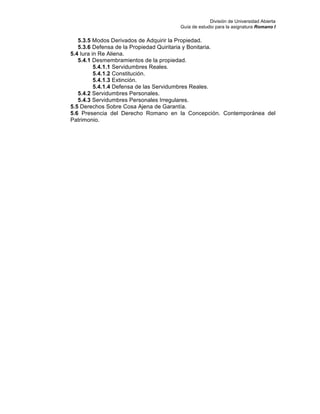 División de Universidad Abierta
Guía de estudio para la asignatura Romano I
5.3.5 Modos Derivados de Adquirir la Propiedad.
5.3.6 Defensa de la Propiedad Quiritaria y Bonitaria.
5.4 Iura in Re Aliena.
5.4.1 Desmembramientos de la propiedad.
5.4.1.1 Servidumbres Reales.
5.4.1.2 Constitución.
5.4.1.3 Extinción.
5.4.1.4 Defensa de las Servidumbres Reales.
5.4.2 Servidumbres Personales.
5.4.3 Servidumbres Personales Irregulares.
5.5 Derechos Sobre Cosa Ajena de Garantía.
5.6 Presencia del Derecho Romano en la Concepción. Contemporánea del
Patrimonio.
 