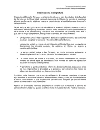 División de Universidad Abierta
Guía de estudio para la asignatura Romano I
Introducción a la asignatura
El estudio del Derecho Romano, en el contexto del nuevo plan de estudios de la Facultad
de Derecho de la Universidad Nacional Autónoma de México, le permite al estudiante
adquirir una formación sólida en cuanto a conocimientos y habilidades para desempeño
de la profesión.
Es por ello que, esta guía de estudio se crea con el auténtico propósito de servir como un
instrumento metodológico y de análisis jurídico, se ha tomado en cuenta para la creación
de la misma, a las instituciones y conceptos más importantes del presente curso. Por lo
que, para tu mejor comprensión, esta guía se ha dividido en cinco unidades:
§ En la primera unidad nos ocuparemos de los Conceptos Generales, los cuales nos
ayudarán a explicar el concepto y función del Derecho Romano.
§ La segunda unidad se refiere a la periodización político-jurídica, que nos ayudará a
desmembrar los diversos periodos de gobierno en Roma, su avance y
consideración jurídica.
§ La tercera unidad refiere a las Personas, en donde podremos establecer la
diferencia y la clasificación de las personas durante el periodo romano.
§ La cuarta unidad se refiere a la Familia, en donde conoceremos el concepto
romano de familia, tipos de parentesco y sus fuentes así como la repercusión
actual en el derecho contemporáneo.
§ Y por último la quinta unidad nos referirá los Derechos Reales, destacando entre
los más importantes la propiedad y la posesión, aprenderemos los modos de
adquirirlas, su protección y sus desmembramientos.
Por último, cabe destacar, que el estudio del Derecho Romano es importante porque es
aquí en donde el estudiante comienza a desarrollar su criterio jurídico, en donde comienza
a pensar jurídicamente, lo que es primordial para el futuro abogado, ya que así deberá
pensar durante toda su vida profesional.
Además en el Derecho Romano, encontrará el sustento que le facilitará el estudio del
Derecho Positivo, toda vez que es un antecedente de nuestro Derecho Positivo Mexicano.
 