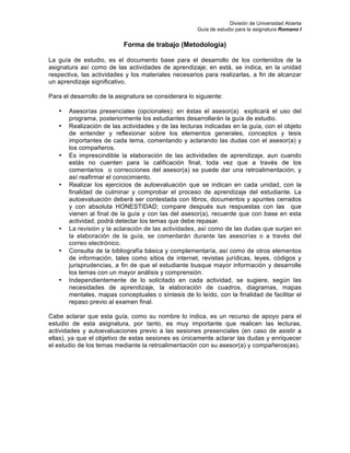 División de Universidad Abierta
Guía de estudio para la asignatura Romano I
Forma de trabajo (Metodología)
La guía de estudio, es el documento base para el desarrollo de los contenidos de la
asignatura así como de las actividades de aprendizaje; en está, se indica, en la unidad
respectiva, las actividades y los materiales necesarios para realizarlas, a fin de alcanzar
un aprendizaje significativo.
Para el desarrollo de la asignatura se considerara lo siguiente:
• Asesorías presenciales (opcionales): en éstas el asesor(a) explicará el uso del
programa, posteriormente los estudiantes desarrollarán la guía de estudio.
• Realización de las actividades y de las lecturas indicadas en la guía, con el objeto
de entender y reflexionar sobre los elementos generales, conceptos y tesis
importantes de cada tema, comentando y aclarando las dudas con el asesor(a) y
los compañeros.
• Es imprescindible la elaboración de las actividades de aprendizaje, aun cuando
estás no cuenten para la calificación final, toda vez que a través de los
comentarios o correcciones del asesor(a) se puede dar una retroalimentación, y
así reafirmar el conocimiento.
• Realizar los ejercicios de autoevaluación que se indican en cada unidad, con la
finalidad de culminar y comprobar el proceso de aprendizaje del estudiante. La
autoevaluación deberá ser contestada con libros, documentos y apuntes cerrados
y con absoluta HONESTIDAD; compare después sus respuestas con las que
vienen al final de la guía y con las del asesor(a), recuerde que con base en esta
actividad, podrá detectar los temas que debe repasar.
• La revisión y la aclaración de las actividades, así como de las dudas que surjan en
la elaboración de la guía, se comentarán durante las asesorías o a través del
correo electrónico.
• Consulta de la bibliografía básica y complementaría, así como de otros elementos
de información, tales como sitios de internet, revistas jurídicas, leyes, códigos y
jurisprudencias, a fin de que el estudiante busque mayor información y desarrolle
los temas con un mayor análisis y comprensión.
• Independientemente de lo solicitado en cada actividad, se sugiere, según las
necesidades de aprendizaje, la elaboración de cuadros, diagramas, mapas
mentales, mapas conceptuales o síntesis de lo leído, con la finalidad de facilitar el
repaso previo al examen final.
Cabe aclarar que esta guía, como su nombre lo indica, es un recurso de apoyo para el
estudio de esta asignatura, por tanto, es muy importante que realicen las lecturas,
actividades y autoevaluaciones previo a las sesiones presenciales (en caso de asistir a
ellas), ya que el objetivo de estas sesiones es únicamente aclarar las dudas y enriquecer
el estudio de los temas mediante la retroalimentación con su asesor(a) y compañeros(as).
 