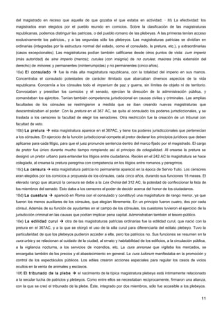 del magistrado en receso que aquella de que gozaba el que estaba en actividad; · III) La efectividad: los
magistrados eran elegidos por el pueblo reunido en comicios. Sobre la clasificación de las magistraturas
republicanas, podemos distinguir las patricias, o del pueblo romano de las plebeyas. A las primeras tenían acceso
exclusivamente los patricios., y a las segundas sólo los plebeyos. Las magistraturas patricias se dividían en
ordinarias (integradas por la estructura normal del estado, como el consulado, la pretura, etc.), y extraordinarias
(casos excepcionales). Las magistraturas podían también calificarse desde otros puntos de vista: cum imperio
(más autoridad) de sine imperio (menos); curules (con insignia) de no curules; maiores (más extensión del
derecho) de minores; y permanentes (ininterrumpidas) y no permanentes (cinco años).
10a) El consulado  fue la más alta magistratura republicana, con la totalidad del imperio en sus manos.
Concentraba el consulado potestades de carácter ilimitado que abarcaban diversos aspectos de la vida
republicana. Concernía a los cónsules todo el imperium de paz y guerra, sin límites de objeto ni de territorio.
Convocaban y presidían los comicios y el senado, ejercían la dirección de la administración pública, y
comandaban los ejércitos. Tenían también competencia jurisdiccional en causas civiles y criminales. Las amplias
facultades de los cónsules se restringieron a medida que se iban creando nuevas magistraturas que
descentralizaban el poder. Con la pretura en el 367 AC, se quita al consulado los poderes jurisdiccionales, y se
traslada a los censores la facultad de elegir los senadores. Otra restricción fue la creación de un tribunal con
facultad de veto.
10b) La pretura  esta magistratura aparece en el 367AC, y tiene los poderes jurisdiccionales que pertenecían
a los cónsules. En ejercicio de la función jurisdiccional compete al pretor declarar los principios jurídicos que deben
aplicarse para cada litigio, para que el juez pronuncie sentencia dentro del marco fijado por el magistrado. El cargo
de pretor fue único durante mucho tiempo rompiendo así el principio de colegialidad. Al crearse la pretura se
designó un pretor urbano para entender los litigios entre ciudadanos. Recién en el 242 AC la magistratura se hace
colegiada, al crearse la pretura peregrina con competencia en los litigios entre romanos y peregrinos.
10c) La censura  esta magistratura patricia no permanente apareció en la época de Servio Tulio. Los censores
eran elegidos por los comicios a propuesta de los cónsules, cada cinco años, durando sus funciones 18 meses. El
elevado rango que alcanzó la censura se debe a la Lex Ovinia del 312 AC, la potestad de confeccionar la lista de
los miembros del senado. Esto daba a los censores el poder de decidir acerca del honor de los ciudadanos.
10d) La cuestura  apareció en Roma con el consulado y constituyó una magistratura de rango menor, ya que
fueron los menos auxiliares de los cónsules, que elegían libremente. En un principio fueron cuatro, dos por cada
cónsul. Además de su función de ayudantes en el campo de los cónsules, los cuestores tuvieron el ejercicio de la
jurisdicción criminal en las causas que podían implicar pena capital. Administraban también el tesoro público.
10e) La edilidad curul  otra de las magistraturas patricias ordinarias fue la edilidad curul, que nació con la
pretura en el 367AC, y a la que se otorgó el uso de la silla curul para diferenciarla del edilato plebeyo. Tuvo la
particularidad de que los plebeyos pudieron acceder a ella, pero los patricios no. Sus funciones se resumen en la
cura urbis y se relacionan al cuidado de la ciudad, al ornato y habitabilidad de los edificios, a la circulación pública,
a la vigilancia nocturna, a los servicios de incendios, etc. La cura annonae que vigilaba los mercados, se
encargaba también de los precios y el abastecimiento en general. La cura ludorum manifestaba en la promoción y
control de los espectáculos públicos. Los ediles crearon acciones especiales para regular los casos de vicios
ocultos en la venta de animales y esclavos.
10f) El tribunado de la plebe  el nacimiento de la típica magistratura plebeya está íntimamente relacionado
a la secular lucha de patricios y plebeyos. Como entre ellos se necesitaban recíprocamente, firmaron una alianza,
con la que se creó el tribunado de la plebe. Éste, integrado por dos miembros, sólo fue accesible a los plebeyos.


                                                                                                                      11
 