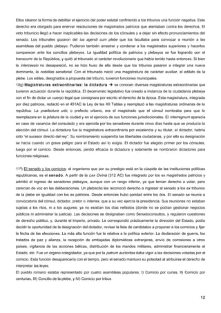 Ellos idearon la forma de debilitar el ejercicio del poder estatal confiriendo a los tribunos una función negativa. Este
derecho era otorgado para enervar resoluciones de magistrados patricios que atentaban contra los derechos. El
veto tribunicio llegó a hacer inaplicables las decisiones de los cónsules y a dejar sin efecto pronunciamientos del
senado. Los tribunales gozaron del ius agendi cum plebe que los facultaba para convocar a reunión a las
asambleas del pueblo plebeyo. Pudieron también arrastrar y condenar a los magistrados superiores y hacerlos
comparecer ante los concilios plebeyos. La igualdad política de patricios y plebeyos se fue logrando con el
transcurrir de la República, y quitó al tribunado el carácter revolucionario que había tenido hasta entonces. Si bien
la intercessio no desapareció, no se hizo huso de ella desde que los tribunos pasaron a integrar una nueva
dominante, la nobilitas senatorial. Con el tribunado nació una magistratura de carácter auxiliar, el edilato de la
plebe. Los ediles, designados a propuesta del tribuno, tuvieron funciones municipales.
10g) Magistraturas extraordinarias: la dictadura  se conocen diversas magistraturas extraordinarias que
tuvieron actuación durante la república. El decenvirato legislativo fue creado a instancia de la ciudadanía plebeya
con el fin de dictar un cuerpo legal que consignara por escrito el derecho de la época. Esta magistratura, integrada
por diez patricios, redactó en el 451AC la Ley de las XII Tablas y reemplazó a las magistraturas ordinarias de la
república. La præfectura urbi, o prefecto urbano, era el magistrado que el cónsul nombraba para que lo
reemplazara en la jefatura de la ciudad y en el ejercicio de sus funciones jurisdiccionales. El interregnum aparecía
en caso de vacancia del consulado y era ejercida por los senadores durante cinco días hasta que se producía la
elección del cónsul. La dictadura fue la magistratura extraordinaria por excelencia y su titular, el dictador, habría
sido “el sucesor directo del rey”. Su nombramiento suspendía las libertades ciudadanas, y por ello su designación
se hacía cuando un grave peligro para el Estado así lo exigía. El dictador fue elegido primer por los cónsules,
luego por el comicio. Desde entonces, perdió eficacia la dictadura y solamente se nombraron dictadores para
funciones religiosas.


11º) El senado y los comicios: el organismo que por su prestigio está en la cúspide de las instituciones políticas
republicanas, es el senado. A partir de la Lex Ovinia (312 AC) fue integrado por los ex magistrados patricios y
admitió el ingreso de senadores plebeyos, aunque con un rango inferior, ya que tenían derecho a votar, pero
carecían de voz en las deliberaciones. Un plebiscito les reconoció derecho a ingresar al senado a los ex tribunos
de la plebe en igualdad con los ex patricios. Desde entonces hubo paridad entre los dos. El senado se reunía a
convocatoria del cónsul, dictador, pretor o interrex, que a su vez ejercía la presidencia. Sus reuniones no estaban
sujetas a los ritos, ni a los augures: ya no existían los días nefastos (donde no se podían gestionar negocios
públicos ni administrar la justicia). Las decisiones se designaban como Senadoconsultos, y regularon cuestiones
de derecho público, y, durante el Imperio, privado. Le correspondió prácticamente la dirección del Estado, podía
decidir la oportunidad de la designación del dictador, revisar la lista de candidatos a proponer a los comicios y fijar
la fecha de las elecciones. La más alta función fue la relativa a la política exterior. La declaración de guerra, los
tratados de paz y alianza, la recepción de embajadas diplomáticas extranjeras, envío de comisiones a otros
países, vigilancia de las acciones bélicas, distribución de los mandos militares, administrar financieramente el
Estado, etc. Fue un órgano colegislador, ya que por la patrum auctoritas daba vigor a las decisiones votadas por el
comicio. Esta función desaparecería con el tiempo, pero el senado mantuvo su potestad al atribuirse el derecho de
interpretar las leyes.
El pueblo romano estaba representado por cuatro asambleas populares: I) Comicio por curias, II) Comicio por
centurias, III) Concilio de la plebe, y IV) Comicio por tribus




                                                                                                                     12
 