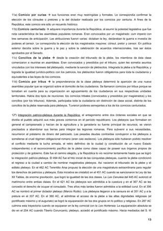 11a) Comicio por curias  sus funciones eran muy restringidas y formales. Le correspondía confirmar la
elección de los cónsules o pretores y la del dictador realizada por los comicios por centuria. A fines de la
República, este comicio era sólo un recuerdo histórico.
11b) Comicio centuriado  adquiere importancia durante la República, al asumir la potestad legislativa que fue
nota característica de las asambleas populares romanas. Eran convocados por un magistrado cum imperio con
tres semanas de anticipación. Las atribuciones fueron varias: dictaban la ley, declaraban la guerra e investía de
poderes al censor. Le correspondía la elección de los magistrados mayores: cónsul, pretor y censor. En política
exterior decidía sobre la guerra y la paz y sobre la celebración de acuerdos internacionales, tras ser éstos
aprobados por el Senado.
11c) Concilios de la plebe  desde la creación del tribunado de la plebe, los miembros de ésta clase
comenzaron a reunirse en asambleas. Eran convocados y presididos por el tribuno, quien les sometía asuntos
vinculados con los intereses del plebeyado, mediante la sanción de plebiscitos. Integrada la plebe a la República, y
lograda la igualdad jurídico-político con los patricios, los plebiscitos fueron obligatorios para toda la ciudadanía y
equivalentes a las leyes de los comicios.
11d) Comicio por tribus  la preponderancia de la clase plebeya determinó la aparición de una nueva
asamblea popular que se organizó sobre el domicilio de los ciudadanos. Se llamaron comicios por tribus porque se
tomaban en cuenta para su organización en agrupamiento de los ciudadanos en sus respectivas unidades
territoriales. Había dos tipos de reuniones: los comicios tribales (convocados y presididos por magistrados) y los
concilios (por los tribunos). Además, participaba toda la ciudadanía sin distinción de clase social, distinta de los
concilios de la plebe reservada para plebeyos. Tuvieron poderes semejantes a los de los comicios centuriados.


12º) Integración patricio-plebeya durante la República: el antagonismo entre dos órdenes sociales en que se
dividía el pueblo adquirió sus más graves contornos en el período republicano. Los plebeyos que formaban en
general el campesinado y hacían de la agricultura y la ganadería su fuente principal de recursos, se vieron
precisados a abandonar sus tierras para integrar las legiones romanas. Para subvenir a sus necesidades,
recurrieron al préstamo de dinero del patriciado. Las pesadas deudas contraídas condujeron a los plebeyos a
someterse al cruel régimen obligacional romano (eran casi esclavos). Los plebeyos sólo hubieran podido resolver
el conflicto mediante la lucha armada, el retiro definitivo de la ciudad (y constitución de un nuevo Estado
independiente) o el reconocimiento pacífico de la plebe como clase capaz de poseer sus órganos propios de
protección y de gobierno. Este fue el camino elegido, y la República lo vio recorrer lentamente hasta que se logró
la integración patricio-plebeya. El 494 AC fue el hito inicial de las conquistas plebeyas, cuando la plebe condicionó
el regreso a la ciudad a cambio de nombrar magistrados plebeyos. Así nacieron el tribunado de la plebe y el
edilato plebeyo. En el 462 AC Terentilio Arsa propuso la elección de una magistratura extraordinaria para regular
los derechos de patricios y plebeyos. Esta iniciativa se cristalizó en el 451 AC cuando se sancionaron la Ley de las
XII Tablas, de enorme gravitación, que logró la igualdad de las dos clases. La Lex Canuleia del 445 AC autorizó el
matrimonio entre ambas clases. En el 421 AC los plebeyos son admitidos a la cuestura y en el 367 AC se les
concedió el derecho de ocupar el consulado. Tres años más tardes fueron admitidos a la edilidad curul. En el 356
AC se nombró el primer dictador plebeyo (Marcio Rutilo). Los plebeyos llegaron a la censura en el 351 AC y a la
pretura en el 337 AC. En el 360 AC, al admitirse el acceso de la plebe a las altas dignidades religiosas (el
pontificado máximo y el auguriato) se logró la equiparación de los dos grupos en lo político y religioso. En 287 AC
culmina esta trayectoria cuando se equiparan en la ley comicial con la Lex Hortensia. La equiparación absoluta se
dio en el 254 AC cuando Tiberio Coruncanio, plebeyo, accedió al pontificado máximo. Hacia mediados del S. III


                                                                                                                   13
 