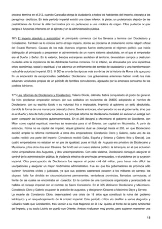 proceso termina en el 212, cuando Caracalla otorga la ciudadanía a todos los habitantes del Imperio, excepto a los
peregrinos dediticios. En éste período imperial existió una clase inferior: la plebe, un proletariado alejado de las
posibilidades de formar la élite burocrática por no pertenecer a una nobleza de origen. Ellos pudieron ocupar
cargos o funciones inferiores en el ejército y en la administración pública.


16º) El imperio absoluto o autocrático: el principado comienza con los Severos y termina con Diocleciano y
Constantino. También se lo conoce como el bajo imperio, donde se proclama el cristianismo como religión oficial
del Estado Romano. Causas de los más diversos orígenes fueron destruyendo el régimen político que había
distinguido al principado y prepararon el advenimiento de un nuevo sistema absolutista, en el que el emperador
era el Dueño o Señor. En lo exterior, bandas extranjeras asolaban el territorio, devastaban campos y destruían
ciudades ante la impotencia de las debilitadas fuerzas romanas. En lo interno, se atravesaba por una espantosa
crisis económica, social y espiritual, y se advertía un enfriamiento del sentido de ciudadanía y una transformación
radical de autoridad imperial. El S. III DC es una de las épocas más sombrías de la historia de Roma a la que puso
fin un emperador de excepcionales cualidades: Diocleciano. Los gobernantes anteriores habían vivido las más
adversas vicisitudes propias de un período de terribles convulsiones, agravado por la amenaza constante de los
pueblos bárbaros.


17º) Las reformas de Diocleciano y Constantino: Valerio Diocle, dálmata, había conquistado el grado de general.
Se hizo proclamar emperador romano por sus soldados en noviembre de 284DC adoptando el nombre de
Diocleciano, con su espíritu lúcido y su voluntad fría e implacable. Imprimió al gobierno un sello absolutista,
dándole la forma de una monarquía oriental y divina. Desde entonces, el emperador no es el gobernante, sino que
es el dueño y dios de todo poder soberano. La principal reforma de Diocleciano consistió en asociar un colega con
quien compartir las funciones gubernamentales. En el 286 designó a Maximiano el gobierno de Occidente, con
Milán como capital espiritual, mientras se reservaba para sí el Oriente, con capital en Nicomedia. A partir de
entonces, Roma no es capital del imperio. Aquel gobierno dual se prolongó hasta el 293, en que Diocleciano
decidió ampliar la reforma nombrando a otros dos emperadores: Constancio Cloro y Galerio, cada uno de los
cuales recibió una parte del imperio (Constancio recibió Galia, España y Britania y Galerio Iliria y Grecia). Los
cuatro emperadores no estaban en un pie de igualdad, pues el título de Augusto era privativo de Diocleciano y
Maximiano, y los otros dos eran Césares. Se fundó así un nuevo sistema político: la tetrarquía, en el que actuaban
como emperadores dos Augustos, y dos viceemperadores. Con este sistema, Diocleciano consiguió asegurar el
control de la administración pública, la vigilancia efectiva de provincias amenazadas, y el problema de la sucesión
imperial. Otra preocupación de Diocleciano fue separar el poder civil del militar, para hacer más difícil las
usurpaciones y asegurar un mejor rendimiento administrativo. Fue así que los gobernadores de provincia sólo
tuvieron funciones civiles y judiciales, ya que sus poderes castrenses pasaron a los militares de carrera: los
duques. Italia fue dividida en circunscripciones permanentes, verdaderas provincias, llamadas correcturas, al
frente de las cuales se encontraba un corrector. En la cumbre de una burocracia organizada y jerarquizada se
hallaba el consejo imperial con el nombre de Sacro Consistorio. En el 305 abdicaron Diocleciano y Maximiano.
Constancio Cloro y Galerio ocuparon la posición de augustos, y designaron Césares a Maximino Daya y Severo.
La muerte de Constancio Cloro, desencadenó una crisis de 18 años que constituyó la ruina del gobierno
tetrárquico y el resquebrajamiento de la unidad imperial. Este período crítico vio desfilar a varios Augustos y
Césares hasta que Constantino, tras vencer a su rival Majencio en el 312, quedó al frente de la parte occidental
del Imperio, y su socio Licinio se quedó con Oriente. Ambos rivalizaron muy pronto, pero supieron mantener una


                                                                                                                 16
 