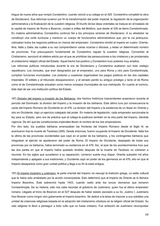 tregua de nueve años que rompió Constantino, cuando venció a su colega en el 325. Constantino completó la obra
de Diocleciano. Sus reformas tuvieron por fin la transformación del poder imperial, la regulación de la organización
administrativa y la finalización de la cuestión religiosa. El triunfo de las ideas orientales se traduce en el traslado de
la capital de imperio de Roma a Bizancio, ciudad a orillas del Bósforo, que desde el 330 se llamo Constantinopla.
En materia administrativa, Constantino continuó fiel a los principios rectores de Diocleciano. A su alrededor se
constituyó una corte suntuosa y mantuvo un cuerpo de funcionarios administrativos que, por la vía jerárquica,
colocaban todos los negocios públicos en manos del emperador. Constantino dividió el imperio en cuatro: Oriente,
Iliria, Italia y Galia, las cuales a su vez comprendieron varias vicarías o diócesis, y éstas un determinado número
de provincias. Fue preocupación fundamental de Constantino regular la cuestión religiosa. Convertido al
Cristianismo, sancionó el célebre edicto por el que se prohibían las persecuciones a los cristianos y se proclamaba
al cristianismo religión oficial del Estado. Aquel hecho fue positivo y Constantino tuvo poderes muy amplios.
Las reformas políticas introducidas durante la era de Diocleciano y Constantina acabaron con todo vestigio
republicano. Los cónsules, que eran designados por el emperador, uno para Roma y otro para Constantinopla,
cumplían funciones municipales. Los pretores y cuestores organizaban los juegos públicos en las dos capitales
imperiales. El edilato y el tribunado desaparecieron, y el senado perdió su antiguo prestigio y tanto el de Roma
como el de Constantinopla actuaban como meros consejos municipales de sus metrópolis. En cuanto al comicio,
éste dejó de ser una institución política del Estado.


18º) División del imperio e invasión de los Bárbaros: dos hechos históricos trascendentes acaecieron durante el
período del Dominado: la división del Imperio y la invasión de los bárbaros. Este último tuvo por consecuencia la
caída del Imperio Romano de Occidente en el 476. La división del Imperio y la existencia de un titular en Oriente y
otro en Occidente, trajo un ejercicio colegiado del poder. En materia de legislación, cada emperador sancionaba la
ley para su Estado, pero era de práctica que el colega la publicara también en la otra parte del Imperio, dándole
vigencia. De ahí que las constituciones imperiales lleven el nombre de los dos emperadores.
Por otro lado, los pueblos bárbaros amenazaban las fronteras del Imperio Romano desde el Siglo III, se
acentuaron tras la muerte de Teodosio (395). Desde entonces, fueron ocupando el Imperio de Occidente. Italia fue
la última de las provincias occidentales que cayó en el poder de los bárbaros, y los contingentes bárbaros que
integraban el ejército se apoderaron del poder de Roma. El Imperio de Occidente, despojado de todas sus
provincias por os bárbaros, había terminado su existencia en el 476. Así, el azar de los acontecimientos hizo que
las dos partes en que el Imperio había quedado dividido después de la muerte de Teodosio no volvieran a
reunirse. En los siglos que sucedieron a su separación, corrieron suerte muy dispar: Oriente subsistió mil años
independiente y apegado a sus tradiciones, y Occidente cayó en poder de los germanos en el 476, año en que el
Imperio desaparece como gran unidad política y llega a su fin la edad antigua.


19º) El imperio bizantino y justiniano: la parte oriental del Imperio vio resurgir la tradición griega, un estilo cultural
que le había sido arrebatado por la acción romanizadota. Esto determinó que al Imperio de Oriente se lo llamara
Imperio Bizantino. Éste sobrevivió hasta 1453, cuando cedió ante los turcos otomanos que tomaron
Constantinopla. De su historia, sólo nos cabe recordar el gobierno de Justiniano, quien fue el último emperador
romano. Llegado al trono de Bizancio en el 527 después de haber estado asociado a su tío, Justino I, Justiniano
hizo florecer como ningún otro gobernante el imperio bizantino. Se dedicó a la tarea de imponer a sus súbditos una
unidad de creencias religiosas basada en la adopción del cristianismo ortodoxo en la religión oficial del Estado. Su
celo religioso lo llevó a perseguir a todo culto que no fuese cristiano. Fue ambición de Justiniano reconquistar


                                                                                                                       17
 
