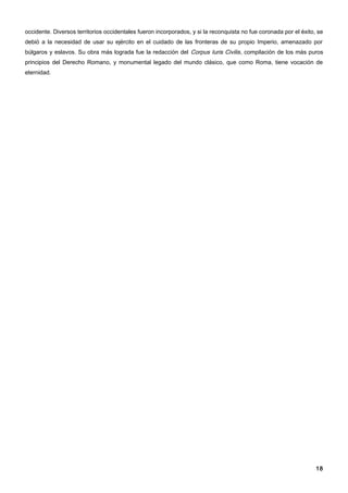 occidente. Diversos territorios occidentales fueron incorporados, y si la reconquista no fue coronada por el éxito, se
debió a la necesidad de usar su ejército en el cuidado de las fronteras de su propio Imperio, amenazado por
búlgaros y eslavos. Su obra más lograda fue la redacción del Corpus Iuris Civilis, compilación de los más puros
principios del Derecho Romano, y monumental legado del mundo clásico, que como Roma, tiene vocación de
eternidad.




                                                                                                                   18
 