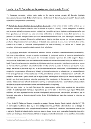 4
Unidad 4 – El Derecho en la evolución histórica de Roma

1º) Conceptos generales: existen cuatro ciclos en la historia jurídica romana: A) Derecho Quiritario
(consuetudinario-decenviral); B) Derecho Honorario o de Gentes); C) Derecho Jurisprudencial; D) Derecho de la
codificación (pre-justinianeo y justinianeo).


2º) Período del Derecho Quiritario (consuetudinario-decenviral): así se conoce el ciclo histórico jurídico que se
desarrolla desde la fundación de Roma hasta la creación de la pretura (367 AC). Durante él se plasma un derecho
que llamamos quiritario porque es propio y exclusivo de los quirites, primeros ciudadanos integrantes de las tres
tribus genéticas que formaron una sola comunidad aristocrática al fundarse la ciudad. Este derecho se nos
presenta con un neto tinte personalista y con un sello eminentemente nacional, pues sólo ampara las relaciones
de los ciudadanos romanos. El derecho quiritario es un derecho de clase, porque sus normas consagran los
privilegios del patriciado romano (con absoluto olvido de la clase plebeya). Es seco, rudo y formalista. Dos son las
fuentes que lo nutren: la costumbre (fuente primigenia del derecho romano) y la Ley de las XII Tablas, que
constituye el testimonio legislativo más importante de la antigüedad.


3º) La costumbre: en la época más arcaica de la historia romana, el derecho fue eminentemente consuetudinario.
Los romanos se regían por normas no escritas, creadas por la costumbre, esto es, la conducta reiterada de los
miembros de la comunidad. Sólo cuando las necesidades sociales y jurídicas del pueblo exigieron fijeza y
adaptación de aquella tradición a una nueva realidad, el derecho consuetudinario se convirtió en derecho escrito o
legal. El derecho de la costumbre, aquel transmitido de generación en generación, practicado durante largo tiempo
de manera uniforme, constituyó la fuente formal del derecho romano. El pueblo de Roma se rigió durante mucho
tiempo por tácitos acuerdos de largo uso. A la costumbre se deben las instituciones fundamentales del derecho
privado. En lo que respecta al fundamento del valor jurídico de la costumbre su subsistencia y su fuerza obligatoria
frente a la aparición de normas escritas de derecho, encontramos opiniones contradictorias en las fuentes. Un
pasaje de Juliano en el Digesto admite que las leyes pueden ser derogadas no sólo por el voto del legislador sino
también por el consentimiento de todos (la costumbre). Una constitución de Constantino, en época en que la
voluntad del soberano era la fuente de derecho, restringe el valor de la costumbre y la considera fuente subsidiaria
del derecho, que de ninguna manera puede prevalecer sobre la razón y la ley.
3Bis) Las leyes regias y el “ius civile Papirianum”: los reyes romanos habían hecho sancionar por los comicios
curiados de los tiempos de la monarquía algunas leyes, que por tal razón se denominan leyes regias. A fines de la
República, las leyes regias habían sido reunidas o recopiladas por un pontífice, Sexto Papirio, en una obra que en
homenaje a su autor se denomina con el nombre de Ius Civile Papirianum. La crítica moderna no reconoce su
autenticidad.


4º) Ley de las XII Tablas: del derecho no escrito, se pasa en Roma al derecho Escrito hacia la mitad del S. V AC,
en plena época republicana. Esta ley se llama código decenviral, por haber sido redactado por un colegio de
magistrados extraordinarios. Esta primera legislación romana constituyó la fuente más importante del derecho civil
o quiritario. Se dictó a instancia de los plebeyos, quienes desde tiempo atrás reclamaban la sanción de una ley
escrita que diera fijeza al derecho costumbrista de la época, mantenido en secreto por los pontífices. Fracasados


4
    Argüello, Luis Rodolfo; Manual de Derecho Romano (Edición Astrea 1997). Pág. 79 a 91.

                                                                                                                 19
 