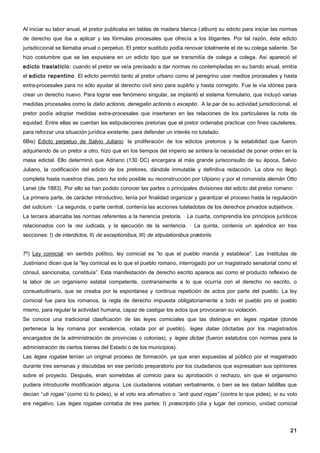 Al iniciar su labor anual, el pretor publicaba en tablas de madera blanca ( álbum) su edicto para iniciar las normas
de derecho que iba a aplicar y las fórmulas procesales que ofrecía a los litigantes. Por tal razón, éste edicto
jurisdiccional se llamaba anual o perpetuo. El pretor sustituto podía renovar totalmente el de su colega saliente. Se
hizo costumbre que se las expusiera en un edicto tipo que se transmitía de colega a colega. Así apareció el
edicto traslaticio : cuando el pretor se veía precisado a dar normas no contempladas en su bando anual, emitía
el edicto repentino . El edicto permitió tanto al pretor urbano como al peregrino usar medios procesales y hasta
extra-procesales para no sólo ayudar al derecho civil sino para suplirlo y hasta corregirlo. Fue la vía idónea para
crear un derecho nuevo. Para lograr ese fenómeno singular, se implantó el sistema formulario, que incluyó varias
medidas procesales como la datio actionis, denegatio actionis o exceptio. A la par de su actividad jurisdiccional, el
pretor podía adoptar medidas extra-procesales que insertaran en las relaciones de los particulares la nota de
equidad. Entre ellas se cuentan las estipulaciones pretorias que el pretor ordenaba practicar con fines cautelares,
para reforzar una situación jurídica existente, para defender un interés no tutelado.
6Bis) Edicto perpetuo de Salvio Juliano: la proliferación de los edictos pretorios y la estabilidad que fueron
adquiriendo de un pretor a otro, hizo que en los tiempos del imperio se sintiera la necesidad de poner orden en la
masa edictal. Ello determinó que Adriano (130 DC) encargara al más grande jurisconsulto de su época, Salvio
Juliano, la codificación del edicto de los pretores, dándole inmutable y definitiva redacción. La obra no llegó
completa hasta nuestros días, pero ha sido posible su reconstrucción por UIpiano y por el romanista alemán Otto
Lenel (de 1883). Por ello se han podido conocer las partes o principales divisiones del edicto del pretor romano: ·
La primera parte, de carácter introductivo, tenía por finalidad organizar y garantizar el proceso hasta la regulación
del iudicium. · La segunda, o parte central, contenía las acciones tuteladotas de los derechos privados subjetivos. ·
La tercera abarcaba las normas referentes a la herencia pretoria. · La cuarta, comprendía los principios jurídicos
relacionados con la res iudicata, y la ejecución de la sentencia. · La quinta, contenía un apéndice en tres
secciones: I) de interdictos, II) de exceptionibus, III) de stipulationibus prætoriis.


7º) Ley comicial: en sentido político, ley comicial es “lo que el pueblo manda y establece”. Las Institutas de
Justiniano dicen que la “ley comicial es lo que el pueblo romano, interrogado por un magistrado senatorial como el
cónsul, sancionaba, constituía”. Esta manifestación de derecho escrito aparece así como el producto reflexivo de
la labor de un organismo estatal competente, contrariamente a lo que ocurría con el derecho no escrito, o
consuetudinario, que se creaba por la espontánea y continua repetición de actos por parte del pueblo. La ley
comicial fue para los romanos, la regla de derecho impuesta obligatoriamente a todo el pueblo pro el pueblo
mismo, para regular la actividad humana, capaz de castigar los actos que provocaran su violación.
Se conoce una tradicional clasificación de las leyes comiciales que las distingue en leges rogatae (donde
pertenece la ley romana por excelencia, votada por el pueblo), leges datae (dictadas por los magistrados
encargados de la administración de provincias o colonias), y leges dictae (fueron estatutos con normas para la
administración de ciertos bienes del Estado o de los municipios).
Las leges rogatae tenían un original proceso de formación, ya que eran expuestas al público por el magistrado
durante tres semanas y discutidas en ese período preparatorio por los ciudadanos que expresaban sus opiniones
sobre el proyecto. Después, eran sometidas al comicio para su aprobación o rechazo, sin que el organismo
pudiera introducirle modificación alguna. Los ciudadanos votaban verbalmente, o bien se les daban tablillas que
decían “uti rogas” (como tú lo pides), si el voto era afirmativo o “anti quod rogas” (contra lo que pides), si su voto
era negativo. Las leges rogatae contaba de tres partes: I) præscriptio (día y lugar del comicio, unidad comicial




                                                                                                                   21
 