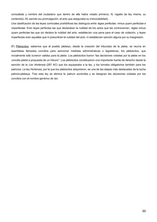 consultada y nombre del ciudadano que dentro de ella había votado primero); II) rogatio (la ley misma, su
contenido); III) sanctio (su promulgación, el acto que aseguraba su irrevocabilidad).
Una clasificación de las leyes comiciales prohibitivas las distinguía entre leges perfectae, minus quam perfectae e
imperfectae. Eran leyes perfectas las que declaraban la nulidad de los actos que las contravenían, leges minus
quam perfectae las que sin declara la nulidad del acto, establecían una pena para el caso de violación, y leyes
imperfectas eran aquellas que ni prescribían la nulidad del acto, ni establecían sanción alguna por su trasgresión.


8º) Plebiscitos: sabemos que el pueblo plebeyo, desde la creación del tribunado de la plebe, se reunía en
asambleas llamadas concilios para sancionar medidas administrativas o legislativas, los plebiscitos, que
inicialmente sólo tuvieron validez para la plebe. Los plebiscitos fueron “las decisiones votadas por la plebe en los
concilia plebis a propuesta de un tribuno”. Los plebiscitos constituyeron una importante fuente de derecho desde la
sanción de la Lex Hortensia (287 AC) que los equiparaba a la ley, y los tornaba obligatorios también para los
patricios. La ley Hortensia, por la que los plebiscitos adquirieron, es una de las etapas más destacadas de la lucha
patricio-plebeya. Tras esta ley se elimina la patrum auctoritas y se designan las decisiones votadas por los
concilios con el nombre genérico de lex.




                                                                                                                 22
 