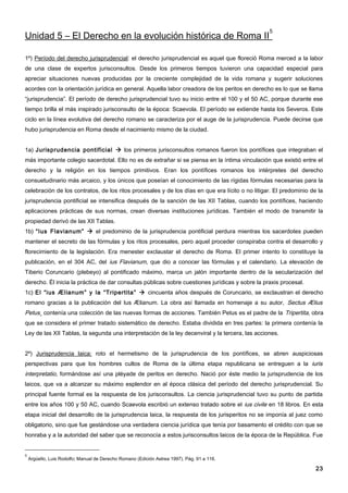 5
Unidad 5 – El Derecho en la evolución histórica de Roma II

1º) Período del derecho jurisprudencial: el derecho jurisprudencial es aquel que floreció Roma merced a la labor
de una clase de expertos jurisconsultos. Desde los primeros tiempos tuvieron una capacidad especial para
apreciar situaciones nuevas producidas por la creciente complejidad de la vida romana y sugerir soluciones
acordes con la orientación jurídica en general. Aquella labor creadora de los peritos en derecho es lo que se llama
“jurisprudencia”. El período de derecho jurisprudencial tuvo su inicio entre el 100 y el 50 AC, porque durante ese
tiempo brilla el más inspirado jurisconsulto de la época: Scaevola. El período se extiende hasta los Severos. Este
ciclo en la línea evolutiva del derecho romano se caracteriza por el auge de la jurisprudencia. Puede decirse que
hubo jurisprudencia en Roma desde el nacimiento mismo de la ciudad.


1a) Jurisprudencia pontificial  los primeros jurisconsultos romanos fueron los pontífices que integraban el
más importante colegio sacerdotal. Ello no es de extrañar si se piensa en la íntima vinculación que existió entre el
derecho y la religión en los tiempos primitivos. Eran los pontífices romanos los intérpretes del derecho
consuetudinario más arcaico, y los únicos que poseían el conocimiento de las rígidas fórmulas necesarias para la
celebración de los contratos, de los ritos procesales y de los días en que era lícito o no litigar. El predominio de la
jurisprudencia pontificial se intensifica después de la sanción de las XII Tablas, cuando los pontífices, haciendo
aplicaciones prácticas de sus normas, crean diversas instituciones jurídicas. También el modo de transmitir la
propiedad derivó de las XII Tablas.
1b) “Ius Flavianum”  el predominio de la jurisprudencia pontificial perdura mientras los sacerdotes pueden
mantener el secreto de las fórmulas y los ritos procesales, pero aquel proceder conspiraba contra el desarrollo y
florecimiento de la legislación. Era menester exclaustar el derecho de Roma. El primer intento lo constituye la
publicación, en el 304 AC, del ius Flavianum, que dio a conocer las fórmulas y el calendario. La elevación de
Tiberio Coruncario (plebeyo) al pontificado máximo, marca un jalón importante dentro de la secularización del
derecho. Él inicia la práctica de dar consultas públicas sobre cuestiones jurídicas y sobre la praxis procesal.
1c) El “ius Ælianum” y la “Tripertita”  cincuenta años después de Coruncario, se exclaustran el derecho
romano gracias a la publicación del Ius Ælianum. La obra así llamada en homenaje a su autor, Sectus Ælius
Petus¸ contenía una colección de las nuevas formas de acciones. También Petus es el padre de la Tripertita, obra
que se considera el primer tratado sistemático de derecho. Estaba dividida en tres partes: la primera contenía la
Ley de las XII Tablas, la segunda una interpretación de la ley decenviral y la tercera, las acciones.


2º) Jurisprudencia laica: roto el hermetismo de la jurisprudencia de los pontífices, se abren auspiciosas
perspectivas para que los hombres cultos de Roma de la última etapa republicana se entreguen a la iuris
interpretatio, formándose así una pléyade de peritos en derecho. Nació por éste medio la jurisprudencia de los
laicos, que va a alcanzar su máximo esplendor en al época clásica del período del derecho jurisprudencial. Su
principal fuente formal es la respuesta de los jurisconsultos. La ciencia jurisprudencial tuvo su punto de partida
entre los años 100 y 50 AC, cuando Scaevola escribió un extenso tratado sobre el ius civile en 18 libros. En esta
etapa inicial del desarrollo de la jurisprudencia laica, la respuesta de los jurisperitos no se imponía al juez como
obligatorio, sino que fue gestándose una verdadera ciencia jurídica que tenía por basamento el crédito con que se
honraba y a la autoridad del saber que se reconocía a estos jurisconsultos laicos de la época de la República. Fue


5
    Argüello, Luis Rodolfo; Manual de Derecho Romano (Edición Astrea 1997). Pág. 91 a 116.

                                                                                                                    23
 