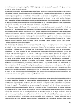 menester un avance en el proceso político del Estado para que se reconociera a la respuesta de los jurisprudentes
el valor de fuente formal del derecho.
Fue Augusto quien elevó la respuesta de los jurisconsultos al rango de fuente formal del derecho de Roma al
conceder a un número determinado de ellos el ius respondendi ex auctoritate principis que consistía en el derecho
de dar respuesta apoyándose en la autoridad del emperador. La concesión de éste privilegio fue un incentivo más
para que los ciudadanos de espíritu cultivado abrazaran la ciencia del derecho y por tal medio también el príncipe
logró la adhesión de caracterizados sectores de la ciudadanía para hacer efectivos sus ideales de restauración de
la República y pacificación del Imperio. El infatigable quehacer de los jurisperitos determinó que se separaran en
dos grandes escuelas, y condujo a la elaboración del derecho jurisprudencial:
2a) Proculeyanos y sabinianos  las dos escuelas en que se dividieron los jurisconsultos fueron la de los
Proculeyanos y la de los sabinianos. La tradición romana considera a Labeón como fundador de la primera y a
Capitón iniciador de la segunda. No hubo una causa única de diferenciación, sino variadas razones, destacándose
como la más notable el método que empleaban para sus construcciones doctrinarias. Los Proculeyanos habían
trabajado sin apego al precedente, mientras que los sabinianos habrían seguido los criterios de sus predecesores
y las decisiones de los tribunales. Los principales juristas de los Proculeyanos fueron Próculo, Nerva, Pegaso,
Celso el Antiguo, Celso (h), y Neracio Prisco. De los sabinianos, Capitón, Masurio Sabino, Casio Longino,
Javoleno, Valente, Luciano y Salvio Juliano.
2b) Jurisprudencia clásica  un momento decisivo en la evolución de la jurisprudencia de los tiempos del
principado se debe a un rescripto dado por el emperador Adriano. Por tal rescripto, se reconocía autoridad a las
respuestas y opiniones de los prudentes que habían recibido autorización para fundar la jurisprudencia,
prohibiendo a los jueces separarse de tales consejos cuando hubieran sido emitidos por unanimidad. A causa del
rescripto dictado durante le gobierno de Adriano, y debido a que el príncipe inicia la costumbre de incorporar a los
jurisconsultos a la acción oficial, se produce una nueva corriente del pensamiento jurídico romano, que se ha dado
en llamar “jurisprudencia clásica”. Con ella, la ciencia del derecho gana en cosmopolitismo, universalidad y
orientación sistemática, sin descuidar un prudente tradicionalismo. La actividad jurisprudencial clásica, que se
traduce en una copiosa literatura jurídica, lleva al derecho romano a su punto más elevado. Con la dinastía de los
Severos se entra en la última etapa de la jurisprudencia clásica, y se destacan como grandes jurisconsultos dos de
sus consejeros: Ulpiano (un muy fecundo jurisconsulto) y Paulo (con escritos numerosos y extraordinario). Con
Ulpiano, Paulo y Herenio Modestino, se cierra la nómina de los cultores de la jurisprudencia clásica y llega a su fin
la etapa de mas sólida brillantez del sistema jurídico que denominamos derecho jurisprudencial. El estudio del
derecho decae casi por completo y sucede una profunda oscuridad.


3º) Ley comicial y senadoconsultos: la ley comicial, que fue importante fuente de producción del derecho romano
durante la República, mantiene su vigencia en los primeros tiempos del principado. Empeñado Augusto en
restablecer el esquema político republicano, devuelve al comicio su empalidecida facultad de dictar la ley. Son de
la época de Augusto y Tiberio las últimas leyes votadas por los comicios. A partir de entonces, cesa la actividad
legislativa de las asambleas del pueblo, la que se transmite al senado. El senado careció de potestad legislativa
durante éste período y sólo durante algún tiempo la patrum auctoritas senatorial fue necesaria para que tuvieran
validez las decisiones. Así, no constituyeron fuente de derecho romano en la etapa republicana. Con el
advenimiento del principado, el senado fue elemento fundamental en la política del Estado, tanto que se presenta
un gobierno diárquico en le que este organismo actuaba como asociado del Príncipe. Gato dice que el
senadoconsulto “es lo que el senado ordena y establece, tiene fuerza de ley, por más que algunos lo hayan puesto


                                                                                                                  24
 