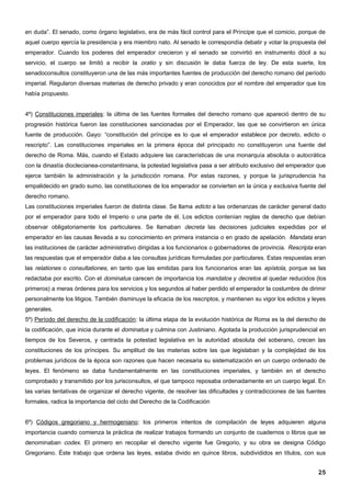 en duda”. El senado, como órgano legislativo, era de más fácil control para el Príncipe que el comicio, porque de
aquel cuerpo ejercía la presidencia y era miembro nato. Al senado le correspondía debatir y votar la propuesta del
emperador. Cuando los poderes del emperador crecieron y el senado se convirtió en instrumento dócil a su
servicio, el cuerpo se limitó a recibir la oratio y sin discusión le daba fuerza de ley. De esta suerte, los
senadoconsultos constituyeron una de las más importantes fuentes de producción del derecho romano del período
imperial. Regularon diversas materias de derecho privado y eran conocidos por el nombre del emperador que los
había propuesto.


4º) Constituciones imperiales: la última de las fuentes formales del derecho romano que apareció dentro de su
progresión histórica fueron las constituciones sancionadas por el Emperador, las que se convirtieron en única
fuente de producción. Gayo: “constitución del príncipe es lo que el emperador establece por decreto, edicto o
rescripto”. Las constituciones imperiales en la primera época del principado no constituyeron una fuente del
derecho de Roma. Más, cuando el Estado adquiere las características de una monarquía absoluta o autocrática
con la dinastía dioclecianea-constantiniana, la potestad legislativa pasa a ser atributo exclusivo del emperador que
ejerce también la administración y la jurisdicción romana. Por estas razones, y porque la jurisprudencia ha
empalidecido en grado sumo, las constituciones de los emperador se convierten en la única y exclusiva fuente del
derecho romano.
Las constituciones imperiales fueron de distinta clase. Se llama edicto a las ordenanzas de carácter general dado
por el emperador para todo el Imperio o una parte de él. Los edictos contenían reglas de derecho que debían
observar obligatoriamente los particulares. Se llamaban decreta las decisiones judiciales expedidas por el
emperador en las causas llevada a su conocimiento en primera instancia o en grado de apelación. Mandata eran
las instituciones de carácter administrativo dirigidas a los funcionarios o gobernadores de provincia. Rescripta eran
las respuestas que el emperador daba a las consultas jurídicas formuladas por particulares. Estas respuestas eran
las relationes o consultationes, en tanto que las emitidas para los funcionarios eran las epístola, porque se las
redactaba por escrito. Con el dominatus carecen de importancia los mandatos y decretos al quedar reducidos (los
primeros) a meras órdenes para los servicios y los segundos al haber perdido el emperador la costumbre de dirimir
personalmente los litigios. También disminuye la eficacia de los rescriptos, y mantienen su vigor los edictos y leyes
generales.
5º) Período del derecho de la codificación: la última etapa de la evolución histórica de Roma es la del derecho de
la codificación, que inicia durante el dominatus y culmina con Justiniano. Agotada la producción jurisprudencial en
tiempos de los Severos, y centrada la potestad legislativa en la autoridad absoluta del soberano, crecen las
constituciones de los príncipes. Su amplitud de las materias sobre las que legislaban y la complejidad de los
problemas jurídicos de la época son razones que hacen necesaria su sistematización en un cuerpo ordenado de
leyes. El fenómeno se daba fundamentalmente en las constituciones imperiales, y también en el derecho
comprobado y transmitido por los jurisconsultos, el que tampoco reposaba ordenadamente en un cuerpo legal. En
las varias tentativas de organizar el derecho vigente, de resolver las dificultades y contradicciones de las fuentes
formales, radica la importancia del ciclo del Derecho de la Codificación


6º) Códigos gregoriano y hermogeniano: los primeros intentos de compilación de leyes adquieren alguna
importancia cuando comienza la práctica de realizar trabajos formando un conjunto de cuadernos o libros que se
denominaban codex. El primero en recopilar el derecho vigente fue Gregorio, y su obra se designa Código
Gregoriano. Éste trabajo que ordena las leyes, estaba divido en quince libros, subdivididos en títulos, con sus


                                                                                                                  25
 