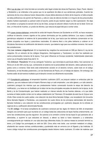 9Bis) Ley de citas: por virtud de ésta se concedía valor legal a todas las obras de Papiniano, Gayo, Paulo, Ulpiano
y Modestino y se ordenaba a los jueces que no se apartaran de ellas en sus sentencias judiciales. Cuando las
opiniones de los cinco clásicos fueran desacordes, el juez debía atenerse al criterio de la mayoría; si había empate
se daba preferencia a la opinión de Papiniano, y sólo en caso de silencio de éste o si ninguno de los jurisconsultos
citados hubiere expresado su parecer sobre el asunto, podía el juez resolver según su libre apreciación. No deja
de constituir un progreso la sanción de la Ley de Citas, aunque la solución distara mucho de ser la ideal. Como se
dice, un tribunal de muertos, un jurado de difuntos, que reducía el papel del juez a contar votos.


10º) Leyes romano-bárbaras: producida la caída del Imperio Romano de Occidente en el 476, se hace necesario
codificar el derecho romano vigente en los países dominados por los pueblos bárbaros. Los reyes o caudillos
germánicos adoptaron el sistema de la personalidad de la ley, que hacía que los bárbaros conservaran en los
países ocupados sus leyes y costumbres nacionales. El sistema llevó a los jefes bárbaros a ordenar en el
Occidente Germánico la codificación del derecho romano, que debería regir para sus súbditos romanos. Así nacen
las compilaciones:
10a) Lex romana visigothorum  la importante ley visigótica fue sancionada en 506 por Alarico II, rey de los
visigodos. Es un extracto de los códigos Gregoriano, Hermogeniano y Teodosiano. La obra fue realizada por
varios jurisconsultos romanos de la época. Tuvo gran influencia en Europa occidental, habiéndosela observado
como Ley en España hasta fines del S. VI.
10b) Edictum Theodorici  el rey ostrogodo Teodorico, que dominaba la península itálica, hizo sancionar en
Roma en el año 500 una ley que, contrariando el sistema de la personalidad del derecho, debía aplicarse tanto a
godos como a romanos. Este texto está enteramente vaciado en el derecho romano, sobre todo en el código
Teodosiano, en las Novelas posteriores, y en las Sentencias de Paulo y en un trabajo de Ulpiano. Sin embargo, las
fuentes están de tal manera mutilada que el derecho romano es difícilmente reconocible.


11º) Compilación justinianea: el emperador bizantino Justiniano (527), se propuso realizar un ambicioso plan de
gobierno, que era restaurar todo el Imperio Romano bajo un solo emperador, una sola iglesia y un solo derecho.
Justiniano prosiguió los intentos que sus predecesores habían comenzado durante la etapa del derecho de
codificación, y su tarea se vio facilitada por la labor de las dos principales escuelas de derecho de la época, la de
Berito y la de Constantinopla, que habían realizado un intenso estudio de las fuentes clásicas, a lo que debe
sumarse el haber podido contar con la valiosa colaboración de Triboniano. El resultado de esto fue el Corpus Iuris
Civilis. Éste consta de cuatro partes: una colección de doce libros llamada Código, una recopilación de cincuenta
libros llamada Digesto o Pandectas, una exposición de cuatro libros de los principios elementales del derecho
llamada Institutas y una colección de las constituciones promulgadas por Justiniano después de la entrada en
vigencia de su codificación denominada Novela.
11a) El código  la tarea compilatoria de Justiniano comenzó por las leges. En febrero de 528, el emperador
designó una comisión para que reunieran en un código todas las colecciones de leyes hechas anteriormente, así
como las constituciones que les siguieron. Se autorizó a la comisión a tomar de las leyes lo que pareciera útil, a
abreviarlas, a suprimir lo que estuviera en desuso, a alterar su texto si fuera necesario y a ordenarlas
cronológicamente por materias en una sola obra bajo diferentes títulos. En catorce meses la comisión terminó su
tarea y el Código fue promulgado en abril de 529. Cinco años más tarde, una comisión reelaboró el código,
añadiendo las nuevas normas constitucionales y poniéndolo más en armonía con el Digesto y las Institutas. El
nuevo código incluyó las constituciones promulgadas desde Adriano hasta Justiniano. El orden de materias que


                                                                                                                  27
 