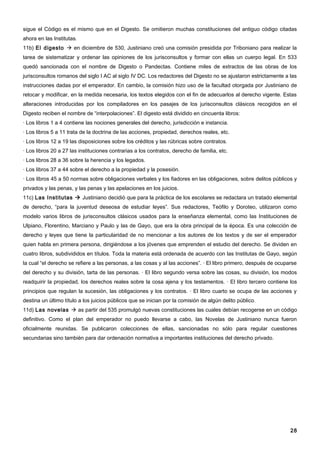sigue el Código es el mismo que en el Digesto. Se omitieron muchas constituciones del antiguo código citadas
ahora en las Institutas.
11b) El digesto  en diciembre de 530, Justiniano creó una comisión presidida por Triboniano para realizar la
tarea de sistematizar y ordenar las opiniones de los jurisconsultos y formar con ellas un cuerpo legal. En 533
quedó sancionada con el nombre de Digesto o Pandectas. Contiene miles de extractos de las obras de los
jurisconsultos romanos del siglo I AC al siglo IV DC. Los redactores del Digesto no se ajustaron estrictamente a las
instrucciones dadas por el emperador. En cambio, la comisión hizo uso de la facultad otorgada por Justiniano de
retocar y modificar, en la medida necesaria, los textos elegidos con el fin de adecuarlos al derecho vigente. Estas
alteraciones introducidas por los compiladores en los pasajes de los jurisconsultos clásicos recogidos en el
Digesto reciben el nombre de “interpolaciones”. El digesto está dividido en cincuenta libros:
· Los libros 1 a 4 contiene las nociones generales del derecho, jurisdicción e instancia.
· Los libros 5 a 11 trata de la doctrina de las acciones, propiedad, derechos reales, etc.
· Los libros 12 a 19 las disposiciones sobre los créditos y las rúbricas sobre contratos.
· Los libros 20 a 27 las instituciones contrarias a los contratos, derecho de familia, etc.
· Los libros 28 a 36 sobre la herencia y los legados.
· Los libros 37 a 44 sobre el derecho a la propiedad y la posesión.
· Los libros 45 a 50 normas sobre obligaciones verbales y los fiadores en las obligaciones, sobre delitos públicos y
privados y las penas, y las penas y las apelaciones en los juicios.
11c) Las Institutas  Justiniano decidió que para la práctica de los escolares se redactara un tratado elemental
de derecho, “para la juventud deseosa de estudiar leyes”. Sus redactores, Teófilo y Doroteo, utilizaron como
modelo varios libros de jurisconsultos clásicos usados para la enseñanza elemental, como las Instituciones de
Ulpiano, Florentino, Marciano y Paulo y las de Gayo, que era la obra principal de la época. Es una colección de
derecho y leyes que tiene la particularidad de no mencionar a los autores de los textos y de ser el emperador
quien habla en primera persona, dirigiéndose a los jóvenes que emprenden el estudio del derecho. Se dividen en
cuatro libros, subdivididos en títulos. Toda la materia está ordenada de acuerdo con las Institutas de Gayo, según
la cual “el derecho se refiere a las personas, a las cosas y al las acciones”. · El libro primero, después de ocuparse
del derecho y su división, tarta de las personas. · El libro segundo versa sobre las cosas, su división, los modos
readquirir la propiedad, los derechos reales sobre la cosa ajena y los testamentos. · El libro tercero contiene los
principios que regulan la sucesión, las obligaciones y los contratos. · El libro cuarto se ocupa de las acciones y
destina un último título a los juicios públicos que se inician por la comisión de algún delito público.
11d) Las novelas  as partir del 535 promulgó nuevas constituciones las cuales debían recogerse en un código
definitivo. Como el plan del emperador no puedo llevarse a cabo, las Novelas de Justiniano nunca fueron
oficialmente reunidas. Se publicaron colecciones de ellas, sancionadas no sólo para regular cuestiones
secundarias sino también para dar ordenación normativa a importantes instituciones del derecho privado.




                                                                                                                   28
 