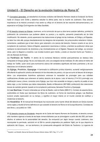6
Unidad 6 – El Derecho en la evolución histórica de Roma III

1º) Conceptos generales: ya estudiamos el proceso evolutivo del Derecho Romano desde la fundación de Roma
hasta el Corpus Iuris Civilis y debemos estudiar la última parte, tras la muerte de Justiniano. Ésta alcanzó
importancia en la historia universal e hizo sentir su influjo en el derecho de las naciones latinoamericanas y en
especial en el Código Civil Argentino de Vélez Sarsfield.


2º) El derecho romano en Oriente: Justiniano, en la convicción de que su obra tenía carácter definitivo, prohibió la
publicación de comentarios que pudieran alterar su pureza y su espíritu, pensando preservarla así de toda
modificación. No obstante, pronto aparecieron las traducciones al griego de las Institutas, el Código y el Digestas.
La labor fue más allá, porque desobedeciendo los designios del emperador, los jurisconsultos redactaron índices,
comentarios, paráfrasis que si bien dieron gran extensión a la ciencia del derecho, hicieron incierto el uso de la
compilación de Justiniano. Sobre el Digesto, aparecieron resúmenes o índices, y también se publicaron obras que
recibieron la denominación de Anónimos y las Contradicciones en el Digesto. Respecto del código, se conocen
obras, pero no llegaron a nosotros. Las novelas tuvieron gran interés, y existe un resumen hecho por Teodoro y
otro de Atanasio de Emesa.
2a) Paráfrasis de Teófilo  dentro de la numerosa literatura oriental post-justinianea se destaca ésta
compuesta en lengua griega. No es una traducción, sino una exégesis de las Institutas. En ello radica el mérito del
trabajo de Teófilo, quien sirvió para iluminarnos acerca del verdadero significado del texto justinianeo y de sus
relaciones con el derecho anterior.
2b) Egloga, Prochiron, Epangoge  terminada la codificación jurídica bizantina, aumentó vertiginosamente
dificultando la aplicación práctica del derecho en los tribunales de justicia, a lo que se sumó el desuso de la lengua
latina. Los emperadores bizantinos apreciaron entonces la necesidad de promulgar para sus súbditas
codificaciones oficiales que ordenaran el caótico derecho de la época. León el Isáurico (714-741) promulgó una
codificación nueva y breve, conocida como Egloga, que hizo más accesible en lengua y espíritu al pueblo al que
debía regir y a los hombres que debía interpretarla. Basilio el Macedonio (867-886) confeccionó dos colecciones
breves de carácter general, basado en la compilación justinianea, llamadas Prochiron y Epangoge.
2c) Las Basílicas  fueron ordenadas por el hijo de Basilio, León el Sabio (886-911). Constan de sesenta libros,
subdivididos en títulos que reproducen los libros de Justiniano, en forma de resúmenes griegos. Las Basílicas
tuvieron amplia repercusión en su tiempo, y significó el mayor intento en el mundo oriental de codificar y
modernizar el derecho.
2d) Hexabiblos  El manual de Armenópulo fue reconocido como fuente oficial del derecho en Grecia durante
varios siglos y resultó la forma definitiva en que subsistió el derecho de Roma en la Europa Bizantina. Constaba de
seis libros, y se publicó en 1345.


3º) El derecho romano en Occidente: después de la Caída del Imperio Romano de Occidente, el derecho romano
sólo mantiene vigencia a través de las leyes romano-bárbaras que se promulgaron a partir del año 500, par hacer
efectivo el sistema de la personalidad del derecho. Se enriqueció por algún tiempo cuando Justiniano, tras
reconquistar la península, sancionó en el 554 la sanctio pragmatica pro petitione Vigilii, por la que disponía la
aplicación del Corpus… en sus territorios y la consecuente abrogación del Edicto de Teodorico. La vigencia de


6
    Argüello, Luis Rodolfo; Manual de Derecho Romano (Edición Astrea 1997). Pág. 117 a 137

                                                                                                                   29
 