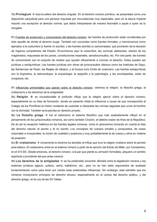 7b) Privilegium  toca la esfera del derecho singular. En el derecho romano primitivo, se presentaba como una
disposición perjudicial para una persona impuesta por circunstancias muy especiales, pero en la época imperial
importó una excepción al derecho normal, que debía interpretarse de manera favorable a aquel a quien se lo
otorgaba.


8º) Fuentes de producción y conocimiento del derecho romano: las fuentes de producción están constituidas por
todo aquello de donde el derecho surge. También son conocidas como fuentes formales, y mencionamos como
ejemplos a la costumbre (o fuente no escrita), y las fuentes escritas (o sancionadas), que provienen de la decisión
de órganos competentes del Estado. Encontramos aquí la costumbre, ley comicial, plebiscitos, edictos de los
magistrados, respuestas de los jueces, constituciones imperiales, senadoconsultos, etc. Por otra parte, las fuentes
de conocimiento son el conjunto de medios que ayudan eficazmente a conocer el derecho. Estas pueden ser
jurídicas o extrajurídicas. Las fuentes jurídicas son obras de jurisconsultos clásicos como las Institutas de Gayo,
las Sentencias de Paulo, las Reglas de Ulpiano, y el Corpus Iuris Civilis de Justiniano. Las fuentes extrajurídicas
son la lingüística, la estruscología, la arqueología, la epigrafía y la papirología, y las enciclopedias, actas de
congresos, etc.


9º) Influencias primordiales que operan sobre el derecho romano: veremos la religión, la filosofía griega, el
cristianismo y los derechos de la antigüedad.
9a) Religión  es incuestionable el profundo influjo que la religión ejerció sobre el derecho romano,
especialmente en su fase de formación, donde se presentó nítida la influencia a causa de que correspondía al
Colegio de los Pontífices la misión revelante de custodiar e interpretar las normas sagradas que unían al hombre
con la divinidad. También se la percibe en derecho privado.
9b) La filosofía griega  fue el estoicismo el sistema filosófico que más acabadamente influyó en el
pensamiento de los jurisconsultos romanos, así como también Cicerón, el célebre orador de fines de la República.
Se da así la recepción helénica en las fuentes legales romanas, como lo apreciamos tomando en cuenta la idea
del derecho natural, el escrito y el no escrito. Los conceptos de cuerpos simples y compuestos, de cosas
corporales e incorporales, la noción de cualidad y sustancia y muy probablemente la de cuerpo y alma en materia
de posesión.
9c) El cristianismo  únicamente la doctrina ha decidido el influjo que tuvo la religión cristiana sobre el período
post-clásico. El cristianismo entra en el sistema romano a partir de la sanción del Edicto de Milán, por Constantino,
en el 313 DC. Desde entonces, el derecho romano, a la par que pierde su armazón formalista, adquiere un sentido
espiritual y providente del que antes carecía.
9d) Los derechos de la antigüedad  se ha pretendido encontrar afinidad entre la legislación romana y los
sistemas jurídicos egipcio, judaico, asirio, babilónico, etc., pero no se han dado argumentos de acabada
fundamentación como para tener por ciertas esas pretendidas influencias. Sin embargo, está admitido que los
romanos incorporaron principios de derecho etrusco, especialmente en el campo del derecho público, y del
derecho griego, en la Ley de las XII Tablas.




                                                                                                                   3
 
