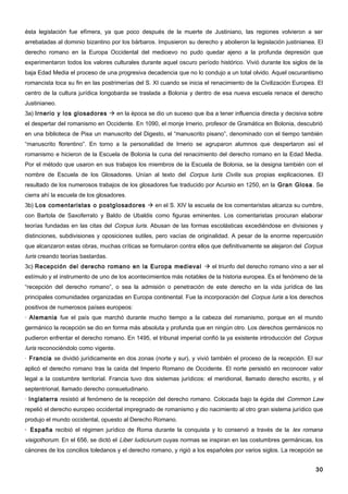 ésta legislación fue efímera, ya que poco después de la muerte de Justiniano, las regiones volvieron a ser
arrebatadas al dominio bizantino por los bárbaros. Impusieron su derecho y abolieron la legislación justinianea. El
derecho romano en la Europa Occidental del medioevo no pudo quedar ajeno a la profunda depresión que
experimentaron todos los valores culturales durante aquel oscuro período histórico. Vivió durante los siglos de la
baja Edad Media el proceso de una progresiva decadencia que no lo condujo a un total olvido. Aquel oscurantismo
romancista toca su fin en las postrimerías del S. XI cuando se inicia el renacimiento de la Civilización Europea. El
centro de la cultura jurídica longobarda se traslada a Bolonia y dentro de esa nueva escuela renace el derecho
Justinianeo.
3a) Irnerio y los glosadores  en la época se dio un suceso que iba a tener influencia directa y decisiva sobre
el despertar del romanismo en Occidente. En 1090, el monje Irnerio, profesor de Gramática en Bolonia, descubrió
en una biblioteca de Pisa un manuscrito del Digesto, el “manuscrito pisano”, denominado con el tiempo también
“manuscrito florentino”. En torno a la personalidad de Irnerio se agruparon alumnos que despertaron así el
romanismo e hicieron de la Escuela de Bolonia la cuna del renacimiento del derecho romano en la Edad Media.
Por el método que usaron en sus trabajos los miembros de la Escuela de Bolonia, se la designa también con el
nombre de Escuela de los Glosadores. Unían al texto del Corpus Iuris Civilis sus propias explicaciones. El
resultado de los numerosos trabajos de los glosadores fue traducido por Acursio en 1250, en la Gran Glosa . Se
cierra ahí la escuela de los glosadores.
3b) Los comentaristas o postglosadores  en el S. XIV la escuela de los comentaristas alcanza su cumbre,
con Bartola de Saxoferrato y Baldo de Ubaldis como figuras eminentes. Los comentaristas procuran elaborar
teorías fundadas en las citas del Corpus Iuris. Abusan de las formas escolásticas excediéndose en divisiones y
distinciones, subdivisiones y oposiciones sutiles, pero vacías de originalidad. A pesar de la enorme repercusión
que alcanzaron estas obras, muchas críticas se formularon contra ellos que definitivamente se alejaron del Corpus
Iuris creando teorías bastardas.
3c) Recepción del derecho romano en la Europa medieval  el triunfo del derecho romano vino a ser el
estímulo y el instrumento de uno de los acontecimientos más notables de la historia europea. Es el fenómeno de la
“recepción del derecho romano”, o sea la admisión o penetración de este derecho en la vida jurídica de las
principales comunidades organizadas en Europa continental. Fue la incorporación del Corpus Iuris a los derechos
positivos de numerosos países europeos:
· Alemania fue el país que marchó durante mucho tiempo a la cabeza del romanismo, porque en el mundo
germánico la recepción se dio en forma más absoluta y profunda que en ningún otro. Los derechos germánicos no
pudieron enfrentar el derecho romano. En 1495, el tribunal imperial confió la ya existente introducción del Corpus
Iuris reconociéndolo como vigente.
· Francia se dividió jurídicamente en dos zonas (norte y sur), y vivió también el proceso de la recepción. El sur
aplicó el derecho romano tras la caída del Imperio Romano de Occidente. El norte persistió en reconocer valor
legal a la costumbre territorial. Francia tuvo dos sistemas jurídicos: el meridional, llamado derecho escrito, y el
septentrional, llamado derecho consuetudinario.
· Inglaterra resistió al fenómeno de la recepción del derecho romano. Colocada bajo la égida del Common Law
repelió el derecho europeo occidental impregnado de romanismo y dio nacimiento al otro gran sistema jurídico que
produjo el mundo occidental, opuesto al Derecho Romano.
· España recibió el régimen jurídico de Roma durante la conquista y lo conservó a través de la lex romana
visigothorum. En el 656, se dictó el Liber Iudiciurum cuyas normas se inspiran en las costumbres germánicas, los
cánones de los concilios toledanos y el derecho romano, y rigió a los españoles por varios siglos. La recepción se


                                                                                                                 30
 