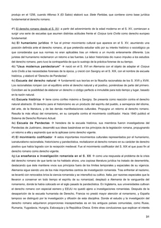 produjo en el 1256, cuando Alfonso X (El Sabio) elaboró sus Siete Partidas, que contiene como base jurídica
fundamental el derecho romano.


4º) El derecho romano desde el S. XV: a partir del advenimiento de la edad moderna en el S. XV, comienzan a
surgir una serie de escuelas que asumen distintas actitudes frente el Corpus Iuris Civilis como derecho europeo
fundamental:
4a) El humanismo jurídico  fue el primer movimiento cultural que aparece en el S. XV, asumiendo una
posición definida ante el derecho romano, al que pretendía estudiar sólo por su interés histórico o sociológico ya
que consideraba que sus normas no eran aplicables tras un milenio a un mundo enteramente diferente. Los
juristas del humanismo reclamaron un retorno a las fuentes. La labor historicista dio nuevo impulso a los estudios
del derecho romano, pero tuvo la contrapartida de que lo sustrajo de la práctica forense de su tiempo.
4b) “Usus modernus pandectarum”  nació en el S. XVI en Alemania con el objeto de adaptar el Corpus
Iuris Civilis a las necesidades forenses de la época, y creció con Savigny en el S. XIX, con el nombre de escuela
histórica, y elaboró el “Derecho de Pandectas”.
4c) Escuela del derecho natural  fundamentó sus teorías en la filosofía racionalista de los S. XVII y XVIII.
Los racionalistas rompen con el equilibrio entre el derecho natural y el positivo, poniéndose de parte del primero.
Conciben así la posibilidad de elaborar un derecho o código perfecto e inmutable para todo tiempo y lugar, basado
en la razón natural.
4d) Escuela histórica  tiene como corifeo máximo a Savigny. Se presenta como reacción contra el derecho
natural abstracto. El derecho para el historicismo es un producto del espíritu del pueblo, a semejanza del idioma,
del arte, de la literatura, y de las demás manifestaciones culturales. Propugna un retorno al derecho romano.
Resulta la más eficaz del romanismo, en su campaña contra el movimiento codificador. Hacia 1840 publicó el
Sistema de Derecho Romano Actual.
4e) Escuela de Pandectas  heredera de la escuela histórica, sus miembros fueron investigadores del
Pandectas de Justiniano, desarrolló sus ideas basándose en los principios de la legislación romana, propugnando
un retorno a ella y aspirando que se la aplicase como derecho vigente.
4f) El movimiento codificador  estos importantes movimientos culturales representados por el humanismo,
iusnaturalismo racionalista, historicismo y pandectística, revitalizaron al derecho romano en su carácter de derecho
positivo que había logrado con la recepción medieval. Fue el movimiento codificador del S. XIX el que puso fin al
derecho romano como derecho vigente.
4g) La enseñanza e investigación romanista en el S. XX  como una respuesta al problema de la crisis
del derecho romano de que tanto se ha hablado ahora, una copiosa literatura jurídica ha tratado de desmentirla,
destacando que éste mantiene vivos sus principios fuera de los límites temporales y espaciales de su vigencia.
Alemania sigue siendo uno de los más importantes centros de investigación romanista. Tras enfrentar al nazismo,
se levantó con renovados bríos la ciencia romanista y se intensificó su cultivo. Italia, por razones especiales que la
llevaron a conservar en todo tiempo el espíritu de su romanizad, desplazó a Alemania de la vanguardia del
romanismo, donde la había colocado en el siglo pasado la pandectística. En Inglaterra, sus universidades cultivan
el derecho romano con especial esmero y EEUU no quedó ajeno a investigaciones romanistas. Después de la
desaparición de la escuela humanista de Derecho, Francia no prestó mayor atención al romanismo, y España
tampoco se distinguió por la investigación y difusión de esta disciplina. Donde el estudio y la investigación del
derecho romano adquirieron proporciones insospechadas es en los antiguos países comunistas, como Rusia,
Rumania, Yugoslavia, Hungría, Eslovaquia y la República Checa. Entre otras conclusiones que explican el interés


                                                                                                                   31
 