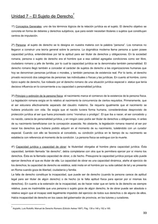 7
Unidad 7 – El Sujeto de Derecho

1º) Conceptos Generales: uno de los términos lógicos de la relación jurídica es el sujeto. El derecho objetivo se
concreta en forma de deberes y derechos subjetivos, que para existir necesitan titulares o sujetos que constituyan
centros de imputación.


2º) Persona: al sujeto de derecho se lo designa en nuestra materia con la palabra “persona”. Los romanos no
llegaron a construir una teoría general sobre la persona. La dogmática moderna llama persona a quien posee
capacidad jurídica, entendiéndose por tal la aptitud para ser titular de derechos y obligaciones. En la sociedad
romana, persona o sujeto de derecho era el hombre que a esa calidad agregaba condiciones como ser libre,
ciudadano romano y jefe de familia, por lo cual la capacidad jurídica se la denominaba también personalidad. El
derecho romano llegó también a conceder el carácter de sujetos de derecho a las organizaciones humanas que
hoy se denominan personas jurídicas o morales, y también personas de existencia real. Por lo tanto, el derecho
privado reconoció dos categorías de personas: las individuales o físicas y las jurídicas. En cuanto al hombre, como
típico sujeto de derecho, fue rodeado por el derecho romano de una situación jurídica especial o status que tenía
decisiva influencia en lo concerniente a su capacidad o personalidad jurídica.


3º) Principio y extinción de la persona física: el nacimiento marca el comienzo de la existencia de la persona física.
La legislación romana exigía en lo relativo al nacimiento la concurrencia de ciertos requisitos. Primeramente, que
el ser estuviera efectivamente separado del claustro materno. Se requería igualmente que el nacimiento se
hubiera producido con vida. Se exigía que el nacido tuviera forma humana, considerándose desprovisto de
protección jurídica al ser que fuera procreado como “monstruo o prodigio”. El que iba a nacer, el ser concebido y
no nacido, carecía de personalidad jurídica, y en ningún caso podía ser titular de derechos u obligaciones, ni antes
de su nacimiento beneficiarse con la concepción acaecida. No obstante, la legislación romana reservó al ser por
nacer los derechos que hubiera podido adquirir en el momento de su nacimiento, tutelándolo con un curador
especial. Cuando con ello se favorecía al concebido, su condición jurídica en le tiempo de su nacimiento se
establecía con referencia al momento de la condición. La persona física se extingue con la muerte.


4º) Capacidad jurídica y capacidad de obrar: la titularidad otorgaba al hombre plena capacidad jurídica. Ésta
capacidad, también llamada “de derecho”, debía completarse con otra que le permitiera ejercer por sí mismo los
derechos. Ésta es la llamada capacidad de obrar, o de hecho. Presupone la capacidad jurídica porque sólo puede
ejercer derechos el que es titular de ella. La capacidad de obrar es una capacidad dinámica, atañe al ejercicio de
los derechos; la capacidad de derecho es estática, está insita en el hombre por su sola calidad de tal y se presenta
en Roma cuando goza de libertad, ciudadanía y familia.
La falta de derecho constituye la incapacidad, que puede ser de derecho (cuando la persona carece de aptitud
legal para ser titular de algún derecho) o de hecho (si le falta aptitud física para ejercer por sí mismas los
derechos). En cuanto a la extensión de la incapacidad, es de hacer notar que en tanto la de derecho es siempre
relativa, pues es inadmisible que una persona o sujeto goce de algún derecho, la de obrar puede ser absoluta o
relativa según que el incapaz esté legalmente impedido del ejercicio de todos sus derechos o de alguno de ellos.
Había incapacidad de derecho en los casos del gobernador de provincia, en los tutores y curadores.


7
    Argüello, Luis Rodolfo; Manual de Derecho Romano (Edición Astrea 1997). Pág. 139 a 148 y 162 a 165.

                                                                                                                   33
 