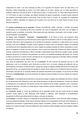 Incapacidad de hecho o de obrar absoluta se daba en el supuesto del impúber menor de siete años y los
dementes. Había incapacidad de hecho o de obrar relativa en el menor impúber que no había alcanzado la
pubertad, etapa de la vida que se fijó en 12 años para la mujer y 14 para el varón. El maior infans (aquel entre los
7 y 12/14 años), la mujer y el pródigo, que estaban afectados de alguna incapacidad, no podían ejercer derechos
que pudieran provocarles perjuicio patrimonial. Tanto el autor como el curador, en supuestos de incapacidad
absoluta o relativa, realizaban los negocios por el pupilo como una forma de no hacer ilusorio el goce de sus
derechos subjetivos.


5º) Causas modificativas de la capacidad: diversas circunstancias civiles, naturales y sociales provocaban
modificaciones en la capacidad jurídica de la persona, así como la degradación del honor civil, la religión, la
condición social, la profesión, el domicilio. Otras repercutían para eliminarla o restringirla, como la edad, el sexo,
las enfermedades, la prodigalidad.
5a) Honor civil (“infamia”, “turpitudo”, “intestabilidad”)  en Roma el honor del ciudadano debía
mantenerse sin mácula para que éste fuera apto para el goce de sus derechos, tanto en el orden público como en
el privado. Este honor podía desaparecer por la pérdida de la libertad o ciudadanía, o podía disminuir por causas
diversas, como ser la infamia. El estado romano organizó la infamia como una institución regular que implicaba
una disminución de la capacidad jurídica en cuanto impedía al ciudadano tachado de infame comparecer en juicio,
ejercer la abogacía e intentar acciones populares, fueron causas de infamia las condenas por delitos públicos y
privados, el ejercicio de profesiones u oficios inmorales o deshonestos. Eran infames las mujeres viudas, casadas
antes del año de luto, los bígamos, los quebrados, los perjuros, los soldados expulsados del ejército, etc. Cuando
la infamia provenía de un hecho inmoral o del ejercicio de una actividad vergonzosa se llamaba infamia inmediata,
y si venía de condena criminal: infamia mediata.
Otra causa de degradación del honor civil era el turpitudo . En ello incurrían las personas que por su vida
deshonesta o por su vil profesión veían disminuido su honor civil y se hacían indignas de estimación de sus
conciudadanos. Se la llama “infamia de hecho”, porque las causas no estaban establecidas como en la infamia por
disposición de ley. Las consecuencias eran iguales en ambas. Roma exigía de sus ciudadanos honra sin tachas y
sancionaba a los que con su conducta violaran las austeras costumbres de la sociedad. La Ley de las XII Tablas
menciona la intestabilidad , que era la prohibición de realizar jurídicos formales en los que hubieran de intervenir
testigos.
5b) Religión  las diferencias de derechos en las personas según la religión que profesaban se hicieron notorias
con el advenimiento del cristianismo como culto oficial del imperio, en época de Constantino. A partir de entonces
se distinguieron en la aplicación del derecho privado los cristianos de los herejes, apostatas, judío y maniqueo,
privados de derechos. Los judíos no podían ejercer cargos públicos, contraer matrimonio con cristianos, ni poseer
esclavos cristianos.
5c) Condición social  causa de modificación de la capacidad jurídica fue por mucho tiempo la distinta
condición social. Había un trato diferencial entre patricios y plebeyos, pero terminado el enfrentamiento,
desapareció en Roma esta diferenciación de clases, y de goce de derechos.
5d) Profesión  también influía en la capacidad de las personas la profesión. Unas merecían ciertos privilegios,
como las profesiones liberales. Otras traían la tacha de infamia con la consiguiente disminución de los derechos: ni
magistrados provinciales ni gobernadores podían adquirir inmuebles, prestar a interés, manumitir esclavos ni
casarse con mujeres del lugar. Entre las profesiones que el derecho privado otorgaba mayores privilegios estaban
los militares.


                                                                                                                   34
 