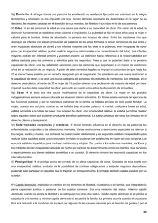 5e) Domicilio  el lugar donde una persona ha establecido su residencia fija podía ser voluntario (si lo elegía
libremente) y necesario (si era impuesto por ley). Tenían domicilio necesario los desterrados en le lugar de su
destierro, las mujeres casadas en el domicilio de sus maridos, los libertos y sus hijos en lo de sus patronos.
5f) Edad  en las personas la edad es una causa que atañe a su capacidad de obrar. Por razón de la edad, la
distinción fundamental se establece entre púberes e impúberes. La pubertad se fijó en doce años para la mujer y
catorce para le hombre. Antes de alcanzarla, la persona era incapaz de obrar. Entre los impúberes hay que
distinguir los infantes (no sabían pronunciar las palabras de los actos formales ni tenían conciencia de sus actos y
eran incapaces absolutos de obrar) y los infantes mayores (de los siete a la pubertad, eran incapaces de obrar
pero con incapacidad relativa: podían realizar negocios patrimoniales con consentimiento del tutor). Los infantes
mayores podían ser infantiæ proximi y pubertati proximi. La distinción hacía referencia a la responsabilidad por
delitos excluida para los primeros y admitida para los segundos. Pese a que la pubertad daba a la persona
capacidad de obrar, una ley estableció sanciones para las personas que engañasen a un menor de veinticinco
años en la realización de un negocio. A partir de tales remedios legales se impuso la costumbre de que hasta los
25 el menor fuese asistido por un curador designado por el magistrado. Se estableció así una nueva restricción a
la capacidad de obrar, y se creó una nueva categoría de personas: los menores de veinticinco. Sin embargo, en el
derecho post-clásico, el varón de 20 o mujer de 18 podían obtener una declaración de mayoría de edad por favor
imperial, que les daba capacidad de obrar, pero sólo en cuanto a los actos de disposición de inmuebles.
5g) Sexo  el sexo era otra causa modificatoria de la capacidad de obrar. La mujer en los pueblos
indogermánicos siempre estuvo colocada en situación inferior al hombre. En Roma estaba excluida del ejercicio de
las funciones públicas y por la naturaleza patriarcal de la familia se hallaba privada de todo poder familiar. La
mujer, cuando era sui juris, cuando no se hallaba bajo el poder paterno ni marital, cualquiera fuese su edad,
estaba sometida a la tutela del sexo. Era incapaz de obrar, con incapacidad relativa: le estaba permitido realizar
todos aquellos actos que pudieran producirle beneficio patrimonial. La tutela perpetua del sexo fue limitada en el
derecho clásico y desapareció.
5h) Enfermedades corporales y mentales  tenían también influencia en el derecho de las personas las
enfermedades corporales y las alteraciones mentales. Varias restricciones o exenciones especiales se referían a
los ciegos, sordos y mudos. Los primeros no podían testar válidamente y los segundos estaban incapacitados para
realizar todos aquellos actos cuyos requisitos formales no pudieran ser satisfechos en razón del vicio corporal. Los
eunucos estaban impedidos para contraer matrimonio y adoptar. En cuanto a los enfermos mentales, los locos y
los imbéciles tenían incapacidad absoluta de hecho por carecer de discernimiento como los infantes. Sus personas
y especialmente sus bienes estaban sometidos a un curador. El derecho romano les reconoció capacidad en los
intervalos lúcidos.
5i) Prodigalidad  el pródigo podía ser privado de su plena capacidad de obrar. Quedaba de esta suerte con
una incapacidad relativa, excluido de la posibilidad de contraer obligaciones y estipular negocios dispositivos,
pudiendo sólo participar en aquellos que le trajeran un enriquecimiento. El pródigo también estaba asistido por un
curador.


6º) Capitis deminutio: implicaba un cambio en los derechos de libertad, ciudadanía o de familia, que integraban la
plena capacidad jurídica o personal de los sujetos romanos. Era una variación del status. Máxima capitis
deminutio cuando se perdía la libertad y se extinguían los otros dos status, medio capitis deminutio si se perdía la
ciudadanía y la familia, y mínima capitis deminutio si se perdía la familia. La primera ocurría cuando el ciudadano
libre era reducido a la condición de esclavo por algunas de las causas previstas por el derecho de gentes o por el


                                                                                                                 35
 