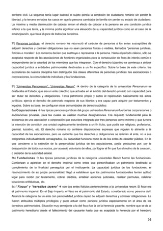derecho civil. La segunda tenía lugar cuando el sujeto perdía la condición de ciudadano romano sin perder la
libertad, y la tercera en todos los casos en que la persona cambiaba de familia sin perder su estado de ciudadano.
La máxima y media disminución de cabeza tenían el efecto de colocar a la persona en una condición jurídica
inferior a la que tenía, y la mínima podía significar una elevación de su capacidad jurídica como en el caso de la
emancipación, que traía el goce de todos los derechos.


7º) Personas jurídicas: el derecho romano les reconoció el carácter de personas a los entes susceptibles de
adquirir derechos y contraer obligaciones que no sean personas físicas o visibles, llamados “personas jurídicas,
ficticias o morales”. Los romanos decían que sustituye o representa a la persona. Hasta el período clásico, sólo se
aceptaba respecto de las asociaciones de hombres organizados para la consecución de fines de interés común e
independiente de la voluntad de los miembros que las integraran. Con el derecho bizantino se comienza a atribuir
capacidad jurídica a entidades patrimoniales destinadas a un fin específico. Sobre la base de este criterio, los
expositores de nuestra disciplina han distinguido dos clases diferentes de personas jurídicas: las asociaciones o
corporaciones, la comunidad de individuos y las fundaciones.


8º) “Universitas Personarum”, “Universitas Rerum"  dentro de la categoría de la universitas Personarum se
destacaba el Estado, que era un ente colectivo que actuaba en el ámbito del derecho privado con capacidad para
ser titular de derechos y obligaciones. Tenía patrimonio propio y sobre él repercutían básicamente los actos
jurídicos; ejercía el derecho de patronato respecto de sus libertos y era capaz para adquirir por testamentos y
legados. Sobre su base, se configuran otras comunidades de derecho público:
8a) Corporaciones  las típicas personas jurídicas del grupo universitas Personarum fueron las corporaciones o
asociaciones privadas, para las cuales se usaban muchas designaciones. Era requisito fundamental para la
existencia de una asociación o corporación que estuviera integrada por tres personas como mínimo y que tuviera
la intención de constituir una unidad orgánicamente tendiente a un fin lícito, que podía ser religioso, profesional,
gremial, lucrativo, etc. El derecho romano no contiene disposiciones expresas que regulen lo atinente a la
capacidad de las asociaciones, pero es evidente que los derechos y obligaciones se referían al ente, no a sus
integrantes individualmente consagrados. Su capacidad funciona como la de los entes de carácter público. En lo
que concierne a la extinción de la personalidad jurídica de las asociaciones, podía producirse por: por la
desaparición de todos sus socios, por acuerdo voluntario de ellos, por lograr el fin que fue el motivo de la creación,
o decisión de la autoridad estatal.
8b) Fundaciones  las típicas personas jurídicas de la categoría universitas Rerum fueron las fundaciones.
Comienzan a aparecer en el derecho imperial como entes que personificaban un patrimonio destinado al
cumplimiento de la finalidad perseguida por el instituyente. La capacidad jurídica de las fundaciones, el
reconocimiento de su propia personalidad, llegó a establecer que los patrimonios fundacionales tenían aptitud
legal para recibir por testamento, cobrar créditos, entablar acciones judiciales, realizar permutas, celebrar
locaciones enfitéuticas, etc.
8c) “ Fiscus” y “hereditas iacens”  son dos entes ficticios pertenecientes a la universitas rerum. El fisco era
el patrimonio imperial. En el Bajo Imperio, el fisco es el patrimonio del Estado, considerado como persona civil.
Alcanza la categoría de un ente con personalidad jurídica capaz de adquirir derechos y contraer obligaciones. Le
fueron atribuidos múltiples privilegios y pudo actuar como persona jurídica especialmente en el área de los
derechos patrimoniales. Situación muy semejante a la del fisco fue la de la herencia yacente, nombre que se da al
patrimonio hereditario desde el fallecimiento del causante hasta que es aceptada la herencia por el heredero


                                                                                                                   36
 