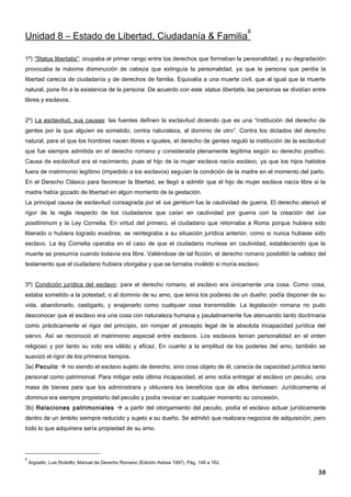 8
Unidad 8 – Estado de Libertad, Ciudadanía & Familia

1º) “Status libertatis”: ocupaba el primer rango entre los derechos que formaban la personalidad, y su degradación
provocaba la máxima disminución de cabeza que extinguía la personalidad, ya que la persona que perdía la
libertad carecía de ciudadanía y de derechos de familia. Equivalía a una muerte civil, que al igual que la muerte
natural, pone fin a la existencia de la persona. De acuerdo con este status libertatis, las personas se dividían entre
libres y esclavos.


2º) La esclavitud, sus causas: las fuentes definen la esclavitud diciendo que es una “institución del derecho de
gentes por la que alguien es sometido, contra naturaleza, al dominio de otro”. Contra los dictados del derecho
natural, para el que los hombres nacen libres e iguales, el derecho de gentes reguló la institución de la esclavitud
que fue siempre admitida en el derecho romano y considerada plenamente legítima según su derecho positivo.
Causa de esclavitud era el nacimiento, pues el hijo de la mujer esclava nacía esclavo, ya que los hijos habidos
fuera de matrimonio legítimo (impedido a los esclavos) seguían la condición de la madre en el momento del parto.
En el Derecho Clásico para favorecer la libertad, se llegó a admitir que el hijo de mujer esclava nacía libre si la
madre había gozado de libertad en algún momento de la gestación.
La principal causa de esclavitud consagrada por el ius gentium fue la cautividad de guerra. El derecho atenuó el
rigor de la regla respecto de los ciudadanos que caían en cautividad por guerra con la creación del ius
postliminum y la Ley Cornelia. En virtud del primero, el ciudadano que retornaba a Roma porque hubiera sido
liberado o hubiera logrado evadirse, se reintegraba a su situación jurídica anterior, como si nunca hubiese sido
esclavo. La ley Cornelia operaba en el caso de que el ciudadano muriese en cautividad, estableciendo que la
muerte se presumía cuando todavía era libre. Valiéndose de tal ficción, el derecho romano posibilitó la validez del
testamento que el ciudadano hubiera otorgaba y que se tornaba inválido si moría esclavo.


3º) Condición jurídica del esclavo: para el derecho romano, el esclavo era únicamente una cosa. Como cosa,
estaba sometido a la potestad, o al dominio de su amo, que tenía los poderes de un dueño: podía disponer de su
vida, abandonarlo, castigarlo, y enajenarlo como cualquier cosa transmisible. La legislación romana no pudo
desconocer que el esclavo era una cosa con naturaleza humana y paulatinamente fue atenuando tanto doctrinaria
como prácticamente el rigor del principio, sin romper el precepto legal de la absoluta incapacidad jurídica del
siervo. Así se reconoció el matrimonio especial entre esclavos. Los esclavos tenían personalidad en el orden
religioso y por tanto su voto era válido y eficaz. En cuanto a la amplitud de los poderes del amo, también se
suavizó el rigor de los primeros tiempos.
3a) Peculio  no siendo el esclavo sujeto de derecho, sino cosa objeto de él, carecía de capacidad jurídica tanto
personal como patrimonial. Para mitigar esta última incapacidad, el amo solía entregar al esclavo un peculio, una
masa de bienes para que los administrara y obtuviera los beneficios que de ellos derivasen. Jurídicamente el
dominus era siempre propietario del peculio y podía revocar en cualquier momento su concesión.
3b) Relaciones patrimoniales  a partir del otorgamiento del peculio, podía el esclavo actuar jurídicamente
dentro de un ámbito siempre reducido y sujeto a su dueño. Se admitió que realizara negocios de adquisición, pero
todo lo que adquiriera sería propiedad de su amo.




8
    Argüello, Luis Rodolfo; Manual de Derecho Romano (Edición Astrea 1997). Pág. 148 a 162.

                                                                                                                   38
 