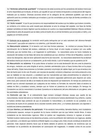 3c) “ Actiones adiecticiæ qualitatis ”  el ejercicio de estas acciones por los acreedores del esclavo hacía que
el amo respondiera por la deuda, al menos, por aquello en que se hubiera enriquecido a consecuencia del negocio
realizado por su esclavo. Diversas acciones entran en la categoría de las adiecticiæ qualitatis, que eran de
aplicación para los contratos realizados por el esclavo y por los concertados por los hijos de familia sometidos a la
potestad paterna.
3d) “ Actio noxalis ”  por lo que concierne a la responsabilidad del esclavo por los delitos que hubiere cometido,
se condecía a la víctima una actio noxalis para demandar al amo la entrega del culpable. Los hijos de familia
estaban sometidos al mismo régimen que los esclavos en cuanto a su responsabilidad Delictual. Efectos similares
presentaba la actio de pauperie que se daba contra el dueño de un animal doméstico que provocaba un daño, y se
pagaba con el mismo animal.


4º) Extinción de la esclavitud: la condición servil podía extinguirse por un acto voluntario del dominus llamado
“manumisión”, que podía ser solemne o no solemne, y por decisión de la ley.
4a) Manumisión solemne  el derecho civil creó tres formas solemnes: · la vindicta (un proceso ficticio de
reivindicación de la libertad del esclavo, celebrado en forma ritual: el amo tocaba al esclavo con una varilla
afirmando que era hombre libre, y el magistrado lo confirmaba); · la manumissio censu se hacía mediante la
inscripción del esclavo en las listas del censo de ciudadanos por sus dominus. A fines de la República, cuando el
censo fue decayendo, dejó de tener aplicación esta forma de manumitir; · la manumissio testamento fue la libertad
del esclavo hecha por el amo en un testamento, ya de modo directo, o por el heredero que se quedaría con él.
4b) Manumisión no solemne  se podía liberar al esclavo con la sola declaración del amo ante la presencia
de amigos, mediante una carta dirigida al servís y también admitiéndolo como si fuera hombre libre en la propia
mesa del señor. Estas manumisiones no formales carecieron al principio de validez legal, por lo que el esclavo era
libre de hecho pero no de iure. El pretor, por razones de equidad, comenzó a dispensar una cierta protección a los
que se hallaban en esa situación, y estableció que los manutenidos por tales procedimientos no adquirían la
condición de ciudadanos sino de latinos. Estos latinos tuvieron capacidad patrimonial para disponer por actos
entre vivos, pero carecían de ella si se trataba de actos de disposición por testamento. En tiempo de Justiniano se
admitió que la voluntad expresada por cualquiera de los medios no formales de manumitir daba al esclavo la
calidad de libre y ciudadano romano, siempre que se hiciera en presencia de cinco testigos. En tiempos de
Constantino se creó la manumissio in ecclesia. Consistía en la declaración del amo efectuada en una iglesia, ante
las autoridades eclesiásticas.
4c) Extinción por ley  el ordenamiento legal romano consagró diversas causas que, aparte de las
manumisiones, hacían del siervo un hombre libre. Así, si el dominus lo hubiera abandonado muy enfermo, cuando
lo hubiera vendido bajo condición de que el comprador lo manumitiese y la condición no se cumpliere; si se
encontrara de buena fe en posesión de la voluntad durante veinte años, y si hubiese alcanzado una dignidad o
recibido las órdenes eclesiásticas.
4d) Los libertos y el derecho de patronato  los esclavos manumitidos, llamados libertos, eran ciudadanos
jurídicamente capaces, aunque no gozaban de la misma condición que los que habían nacido libres. A estos
ciudadanos se los denominaba ingenuos. Ellos no podían ser magistrados romanos ni ingresar al senado.
También tuvieron restricciones en los derechos privados, como la prohibición del matrimonio con ingenuos, abolida
por Justiniano, y la relación que mantenía al liberto ligado a su antiguo amo. Este vínculo constituyó el derecho de
patronato. Este especial derecho hacía que el liberto debiera al patrono los deberes de reverencia que se
manifiestan en la prohibición de demandarlo sin autorización del magistrado, ni entablar contra él una acción


                                                                                                                  39
 