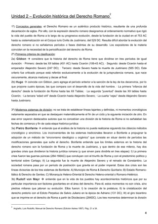 2
Unidad 2 – Evolución histórica del Derecho Romano

1º) Conceptos generales: el Derecho Romano es un auténtico producto histórico, resultante de una profunda
decantación de siglos. Por ello, con la expresión derecho romano designamos al ordenamiento normativo que rigió
la vida del pueblo de Roma a lo largo de su progresiva evolución, desde la fundación de la ciudad en el 753 AC
hasta su sistematización en el Corpus Iuris Civilis de Justiniano, del 529 DC. Resulta difícil abordar la evolución del
derecho romano si no señalamos períodos o fases distintas de su desarrollo. Los expositores de la materia
coinciden en la necesidad de la periodificación del derecho de Roma.
2º) Primeros criterios de clasificación:
2a) Gibbon  considera que la historia del derecho de Roma tiene que dividirse en tres períodos de igual
duración: · Primero: desde las XII tablas (451 AC) hasta Cicerón (106-43 AC); · Segundo: desde Cicerón hasta el
emperador Alejandro Severo (247 DC); · Tercero: desde Severo hasta la muerte de Justiniano (565 DC). Este
criterio fue criticado porque está referido exclusivamente a la evolución de la jurisprudencia romana, que nace
oscuramente, alcanza madurez y decae al final.
2b) Hugo  coincide con Gibbon, pero agrega el período anterior a la sanción de la ley de los decenviros, por lo
que propone cuatro épocas, las que compara con el desarrollo de la vida del hombre. · La primera “infancia del
derecho” desde la fundación de Roma hasta las XII Tablas; · La segunda “juventud” desde las XII tablas hasta
Cicerón; · La tercera “edad viril” desde Cicerón hasta Alejandro Severo; · La cuarta “vejez” desde Alejandro Severo
hasta Justiniano.


3º) Modernos sistemas de división: no se trata de establecer líneas tajantes y definidas, ni momentos cronológicos
netamente separados en que se destaquen matemáticamente el fin de un ciclo y la siguiente iniciación de otro. En
ese error cayeron destacados autores que no concebían una división de la historia de Roma si no señalaban las
fechas de comienzo y fin de cada etapa histórico-jurídica:
3a) Pietro Bonfante  entiende que el análisis de la historia no puede realizarse siguiendo los clásicos métodos
cronológico y sincrónico. Los inconvenientes de los sistemas tradicionales llevaron a Bonfante a propugnar la
adopción de un método de “sincronismo ideológico u orgánico” que consiste en situar dentro de períodos las
modificaciones generales que sufre el derecho. Bonfante entiende que los límites externos en la historia del
derecho romano son la fundación de Roma y la muerte de Justiniano, y que dentro de ese milenio, hay dos
grandes crisis que dividieron la historia jurídica romana (y que sirven para dividirla en tres etapas): I) La primera
crisis fueron las guerras púnicas (264-166AC) que concluyen con el triunfo de Roma y con el predominio político y
territorial sobre Cartago; II) La segunda fue la muerte de Alejandro Severo y el reinado de Constantino. La
sociedad romana pasa por un período de postración que gravita en el poder imperial. Estas dos crisis son las
líneas divisorias de los tres sistemas de Bonfante: A) Municipio de Roma & Derecho Quiritario; B) Estado Romano-
Itálico & Derecho de Gentes; C) Monarquía Heleno-Oriental & Derecho Heleno-oriental o Romano-Helénico.
3b) Rudolf von Mayr  entiende que en la vida de los pueblos hay acontecimientos históricos que por su
particular importancia son factores gravitantes en el área del derecho. Para él, estos momentos no son crisis, sino
piedras miliares que jalonan su evolución. Ellos fueron: I) la creación de la prelatura; II) la cristalización del
derecho pretorio con el Edicto Perpetuo de Salvio Juliano en la época de Adriano (131 DC); III) el giro bizantino
que se imprime en el derecho de Roma a partir de Diocleciano (284DC). Los tres momentos determinan la división


2
    Argüello, Luis Rodolfo; Manual de Derecho Romano (Edición Astrea 1997). Pág. 21 a 34.

                                                                                                                     4
 