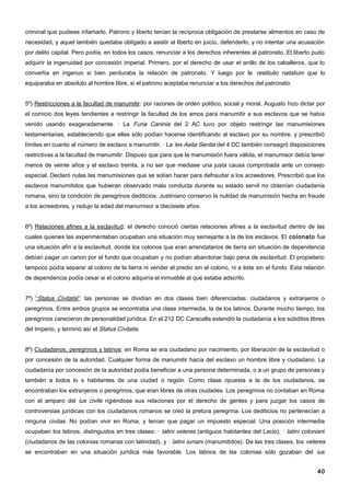criminal que pudiese infamarlo. Patrono y liberto tenían la recíproca obligación de prestarse alimentos en caso de
necesidad, y aquel también quedaba obligado a asistir al liberto en juicio, defenderlo, y no intentar una acusación
por delito capital. Pero podía, en todos los casos, renunciar a los derechos inherentes al patronato. El liberto pudo
adquirir la ingenuidad por concesión imperial. Primero, por el derecho de usar el anillo de los caballeros, que lo
convertía en ingenuo si bien perduraba la relación de patronato. Y luego por la restitulio natalium que lo
equiparaba en absoluto al hombre libre, si el patrono aceptaba renunciar a los derechos del patronato.


5º) Restricciones a la facultad de manumitir: por razones de orden político, social y moral, Augusto hizo dictar por
el comicio dos leyes tendientes a restringir la facultad de los amos para manumitir a sus esclavos que se había
venido usando exageradamente. · La Furia Caninia del 2 AC tuvo por objeto restringir las manumisiones
testamentarias, estableciendo que ellas sólo podían hacerse identificando al esclavo por su nombre, y prescribió
límites en cuanto al número de esclavo a manumitir. · La lex Aelia Sentia del 4 DC también consagró disposiciones
restrictivas a la facultad de manumitir. Dispuso que para que la manumisión fuera válida, el manumisor debía tener
menos de veinte años y el esclavo treinta, a no ser que mediase una justa causa comprobada ante un consejo
especial. Declaró nulas las manumisiones que se solían hacer para defraudar a los acreedores. Prescribió que los
esclavos manumitidos que hubieran observado mala conducta durante su estado servil no obtenían ciudadanía
romana, sino la condición de peregrinos dediticios. Justiniano conservo la nulidad de manumisión hecha en fraude
a los acreedores, y redujo la edad del manumisor a diecisiete años.


6º) Relaciones afines a la esclavitud: el derecho conoció ciertas relaciones afines a la esclavitud dentro de las
cuales quienes las experimentaban ocupaban una situación muy semejante a la de los esclavos. El colonato fue
una situación afín a la esclavitud, donde los colonos que eran arrendatarios de tierra sin situación de dependencia
debían pagar un canon por el fundo que ocupaban y no podían abandonar bajo pena de esclavitud. El propietario
tampoco podía separar al colono de la tierra ni vender el predio sin el colono, ni a éste sin el fundo. Esta relación
de dependencia podía cesar si el colono adquiría el inmueble al que estaba adscrito.


7º) “Status Civitatis”: las personas se dividían en dos clases bien diferenciadas: ciudadanos y extranjeros o
peregrinos. Entre ambos grupos se encontraba una clase intermedia, la de los latinos. Durante mucho tiempo, los
peregrinos carecieron de personalidad jurídica. En el 212 DC Caracalla extendió la ciudadanía a los súbditos libres
del Imperio, y terminó así el Status Civitatis.


8º) Ciudadanos, peregrinos y latinos: en Roma se era ciudadano por nacimiento, por liberación de la esclavitud o
por concesión de la autoridad. Cualquier forma de manumitir hacía del esclavo un hombre libre y ciudadano. La
ciudadanía por concesión de la autoridad podía beneficiar a una persona determinada, o a un grupo de personas y
también a todos lo s habitantes de una ciudad o región. Como clase opuesta a la de los ciudadanos, se
encontraban los extranjeros o peregrinos, que eran libres de otras ciudades. Los peregrinos no contaban en Roma
con el amparo del ius civile rigiéndose sus relaciones por el derecho de gentes y para juzgar los casos de
controversias jurídicas con los ciudadanos romanos se creó la pretura peregrina. Los dediticios no pertenecían a
ninguna civitas. No podían vivir en Roma, y tenían que pagar un impuesto especial. Una posición intermedia
ocupaban los latinos, distinguidos en tres clases: · latini veteres (antiguos habitantes del Lacio), · latini coloniarii
(ciudadanos de las colonias romanas con latinidad), y · latini iuniani (manumitidos). De las tres clases, los veteres
se encontraban en una situación jurídica más favorable. Los latinos de las colonias sólo gozaban del ius


                                                                                                                     40
 