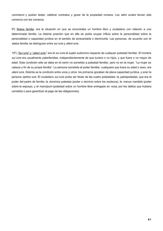 commercii y podían testar, celebrar contratos y gozar de la propiedad romana. Los latini iuniani tenían sólo
comercio con los romanos.


9º) Status familia: era la situación en que se encontraba un hombre libre y ciudadano con relación a una
determinada familia. La distinta posición que en ella se podía ocupar influía sobre la personalidad sobre la
personalidad o capacidad jurídica en el sentido de acrecentarla o disminuirla. Las personas, de acuerdo con el
status familia, se distinguían entre sui iuris y alieni iuris.


10º) “Sui iuris” y “alieni iuris”: era el sui iuris el sujeto autónomo respecto de cualquier potestad familiar. El hombre
sui iuris era usualmente paterfamilias, independientemente de que tuviera o no hijos, y que fuera o no mayor de
edad. Esta condición sólo se daba en el varón no sometido a potestad familiar, pero no en la mujer. “La mujer es
cabeza y fin de su propia familia”. La persona sometida al poder familiar, cualquiera que fuera su edad o sexo, era
alieni iuris. Distinta es la condición entre unos y otros: los primeros gozaban de plena capacidad jurídica, y eran la
persona óptimo iure. El ciudadano sui iuris podía ser titular de las cuatro potestades: la patriapotestas, que era el
poder del padre de familia, la dominica potestas (poder o dominio sobre los esclavos), la manus maritalis (poder
sobre la esposa), y el mancipum (potestad sobre un hombre libre entregado en noxa, por los delitos que hubiera
cometido o para garantizar el pago de las obligaciones).




                                                                                                                      41
 