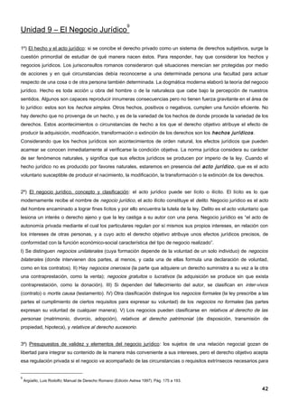 9
Unidad 9 – El Negocio Jurídico

1º) El hecho y el acto jurídico: si se concibe el derecho privado como un sistema de derechos subjetivos, surge la
cuestión primordial de estudiar de qué manera nacen éstos. Para responder, hay que considerar los hechos y
negocios jurídicos. Los jurisconsultos romanos consideraron qué situaciones merecían ser protegidas por medio
de acciones y en qué circunstancias debía reconocerse a una determinada persona una facultad para actuar
respecto de una cosa o de otra persona también determinada. La dogmática moderna elaboró la teoría del negocio
jurídico. Hecho es toda acción u obra del hombre o de la naturaleza que cabe bajo la percepción de nuestros
sentidos. Algunos son capaces reproducir innumeras consecuencias pero no tienen fuerza gravitante en el área de
lo jurídico: estos son los hechos simples. Otros hechos, positivos o negativos, cumplen una función eficiente. No
hay derecho que no provenga de un hecho, y es de la variedad de los hechos de donde procede la variedad de los
derechos. Estos acontecimientos o circunstancias de hecho a los que el derecho objetivo atribuye el efecto de
producir la adquisición, modificación, transformación o extinción de los derechos son los hechos jurídicos .
Considerando que los hechos jurídicos son acontecimientos de orden natural, los efectos jurídicos que pueden
acarrear se conocen inmediatamente al verificarse la condición objetiva. La norma jurídica considera su carácter
de ser fenómenos naturales, y significa que sus efectos jurídicos se producen por imperio de la ley. Cuando el
hecho jurídico no es producido por favores naturales, estaremos en presencia del acto jurídico , que es el acto
voluntario susceptible de producir el nacimiento, la modificación, la transformación o la extinción de los derechos.


2º) El negocio jurídico, concepto y clasificación: el acto jurídico puede ser lícito o ilícito. El lícito es lo que
modernamente recibe el nombre de negocio jurídico, el acto ilícito constituye el delito. Negocio jurídico es el acto
del hombre encaminado a lograr fines lícitos y por ello encuentra la tutela de la ley. Delito es el acto voluntario que
lesiona un interés o derecho ajeno y que la ley castiga a su autor con una pena. Negocio jurídico es “el acto de
autonomía privada mediante el cual los particulares regulan por sí mismos sus propios intereses, en relación con
los intereses de otras personas, y a cuyo acto el derecho objetivo atribuye unos efectos jurídicos precisos, de
conformidad con la función económico-social característica del tipo de negocio realizado”.
I) Se distinguen negocios unilaterales (cuya formación depende de la voluntad de un solo individuo) de negocios
bilaterales (donde intervienen dos partes, al menos, y cada una de ellas formula una declaración de voluntad,
como en los contratos). II) Hay negocios onerosos (la parte que adquiere un derecho suministra a su vez a la otra
una contraprestación, como la venta); negocios gratuitos o lucrativos (la adquisición se produce sin que exista
contraprestación, como la donación). III) Si dependen del fallecimiento del autor, se clasifican en inter-vivos
(contrato) o mortis causa (testamento). IV) Otra clasificación distingue los negocios formales (la ley prescribe a las
partes el cumplimiento de ciertos requisitos para expresar su voluntad) de los negocios no formales (las partes
expresan su voluntad de cualquier manera). V) Los negocios pueden clasificarse en relativos al derecho de las
personas (matrimonio, divorcio, adopción), relativos al derecho patrimonial (de disposición, transmisión de
propiedad, hipoteca), y relativos al derecho sucesorio.


3º) Presupuestos de validez y elementos del negocio jurídico: los sujetos de una relación negocial gozan de
libertad para integrar su contenido de la manera más conveniente a sus intereses, pero el derecho objetivo acepta
esa regulación privada si el negocio va acompañado de las circunstancias o requisitos extrínsecos necesarios para


9
    Argüello, Luis Rodolfo; Manual de Derecho Romano (Edición Astrea 1997). Pág. 175 a 193.

                                                                                                                    42
 