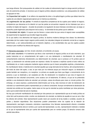 que tenga eficacia. Son presupuestos de validez sin los cuales el ordenamiento legal no otorga sanción jurídica al
acto de autonomía privada, ni reconoce que el negocio jurídico adquiera existencia. Los presupuestos de validez
se agrupan en tres:
3a) Capacidad del sujeto  se refiere a la capacidad de obrar, a la aptitud legal o jurídica que deben tener los
sujetos de una relación negocial para ejercer por sí mismos sus derechos.
3b) Legitimación de las partes  entraña la específica competencia de los sujetos para realizar el negocio,
competencia que descansa en la relación en que las partes se encuentren respecto de los intereses que van a
constituir el objeto del negocio: · el poder de proceder a la regulación de esos intereses concretos (así, se exige un
específico poder legitimado para disponer de la cosa) y · la idoneidad de las partes que lo celebran.
3c) Idoneidad del objeto  supone que los bienes o cosas sobre los que versa el negocio sean susceptibles
de experimentar la regulación que de ellos hagan las partes.
En lo que atañe a los elementos del negocio jurídico, la doctrina moderna distingue tres clases: los elementos
esenciales (sin los cuales ningún negocio podría existir), los naturales (integran el contenido normal de un negocio
determinado, y son sobre-entendidos por el derecho objetivo), y los accidentales (los que los sujetos pueden
introducir para modificar los efectos del negocio).


4º) Elementos esenciales: son tres: el acto voluntario, el contenido y la causa.
4a) El acto voluntario  el elemento que lleva a dar nacimiento al negocio jurídico es el acto voluntario, que
puede traducirse en un comportamiento del sujeto o en una declaración o manifestación de voluntad. El
comportamiento exterioriza directamente una determinación de voluntad, que si produce un fin jurídico para el
sujeto. La declaración de voluntad puede ser expresa o tácita. Es expresa o explícita cuando el acto volitivo es
manifestado de un modo cualquiera mediante signos externos que lo hacen perceptible explícita y directamente.
Es manifestación tácita o implícita de la voluntad aquella que surge derivada de los hechos, del comportamiento o
del modo de obrar del sujeto, o sea, la que nace por vía indirecta auque por inducción segura. La declaración
puede también ser recepticia y no recepticia. La primera es aquella que tiene que llegar a conocimiento de la
persona a que va destinada y ser aceptada por ella. Es declaración no recepticia la que crea el negocio sin
necesidad de otra voluntad concurrente, como acaece con el testamento. El silencio, al que se ha pretendido
asimilar a una declaración tácita de voluntad, por principio, carece de eficacia para crear un vínculo jurídico. Sin
embargo, en casos expresa y positivamente determinados por la ley, ésta reconoce el valor de declaración de
voluntad a un asentimiento pasivo representado por un silencio consciente. Aunque normalmente la declaración de
voluntad era emitida por los sujetos, había casos en los que la voluntad se podía manifestar por otras personas,
salvo que la solemnidad del acto lo impidiese.
No hay que confundir manifestación de voluntad por otra persona con representación que es el medio jurídico en
virtud del cual la persona emite o recibe una declaración de voluntad, es distinta de aquella en que se van a fijar
los efectos del contrato. Esta representación puede nacer por acuerdo de la ley (tutela o curatela), acuerdo de
partes y decisión espontánea. Dos situaciones pueden presentarse entre los sujetos de la relación de
representación, sea legal o necesaria, voluntaria o espontánea. Una, llamada representación directa o inmediata
donde el representante obra en nombre y por cuenta del representado. La otra, representación indirecta o mediata
en la que el representante obra por cuenta del representado pero en nombre propio. El derecho romano sólo
admitió ésta última.




                                                                                                                   43
 