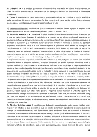 4b) Contenido  es el precepto que contiene la regulación que en él hacen los sujetos de sus intereses, en
orden a la función económico-social característica del tipo de negocio realizado. En los contratos, el contenido es
la prestación.
4c) Causa  se entiende por causa en su aspecto objetivo, el fin práctico que constituye la función económico-
social que es típica del negocio que se realiza. No debe confundirse la causa con los motivos determinados que
son las razones psicológicas que impulsan a las partes a hacer el acto.


5º) Elementos accidentales: son cláusulas que los sujetos de la relación pueden agregar al negocio, y sus
variedades pueden ser infinitas. Sin embargo, destacan: condición, término y modo.
5a) Condición suspensiva y resolutoria  puede definirse como una declaración accesoria de voluntad por
la que las partes hacen depender el nacimiento o la cesación de los efectos propios del negocio de un
acontecimiento futuro y objetivamente incierto. Se comprenden en la definición las dos modalidades clásicas de la
condición: la suspensiva y la resolutoria, aunque el derecho romano no reconoce la segunda. La condición
suspensiva es aquella en virtud de la cual se hace depender la producción de los efectos de un negocio del
cumplimiento de la condición. Así, hasta que el acontecimiento futuro incierto no se cumpla, los efectos del
negocio se hallan en suspenso. Cuando en derecho romano se habla de condición, se refiere a la condición
suspensiva, puesto que no se admitió que ciertos derechos absolutos estuvieran condicionados y que pudieran
resolverse o extinguirse por un acontecimiento o por la llegada de un término.
El negocio bajo condición suspensiva, se consideraba existente sin que se produjeran sus efectos. En la condición
resolutoria, durante el estado de pendencia, el negocio presentaba sus efectos normales, puesto que no se lo
reputaba afectado por una condición. Si la condición se verificaba, si era suspensiva, el negocio producía sus
efectos, y si era resolutoria dejaba de hacerlo. Por el contrario, cuando la condición no se había verificado, si era
suspensiva, se consideraba el negocio como no realizado, y si era resolutoria el negocio continuaba con sus
efectos normales liberándose la amenaza del cese o resolución. Por lo que se refiere a las causas del
acontecimiento a las que está supeditada la condición, se las puede clasificar en potestativas, causales y mixtas.
Las primeras son aquellas que dependen exclusivamente de la voluntad de una de las partes. Son condiciones
causales, cuando el hecho es independiente de la voluntad de los sujetos. Son mixtas aquellas condiciones en las
que ordinariamente no es suficiente para producirlas un hecho de la naturaleza o la voluntad de un tercero, sino
que es necesario que concurra también la voluntad de una de las partes. Las condiciones se distinguen en
positivas, si están sujetas a un acto o hecho positivo, y negativas cuando dependen de un hecho negativo. No
entran dentro del concepto de condición las “aparentes” o “impropias”. Entre ellas, las llamadas condiciones iuris y
las condiciones legales, o los acontecimientos sin incertidumbre objetiva, característica de la condición. Las
condiciones imposibles provocan la nulidad del negocio, salvo en las disposiciones testamentarias, donde se las
considera como no escritas.
5b) Término, distintas clases  consiste en una declaración accesoria que las partes pueden introducir en un
negocio y en virtud de la cual se establece que sus efectos comenzarán a producirse o cesarán cuando se
verifique un acontecimiento futuro, pero objetivamente cierto. El término puede ser suspensivo o resolutorio.
Suspensivo, cuando se dejan en suspenso los efectos del negocio hasta que el acontecimiento cierto se produzca.
Resolutorio, si los efectos del negocio cesan o se resuelven al cumplirse el acontecimiento cierto previsto por las
partes. A diferencia de la condición, el término se refiere a un acontecimiento objetivamente cierto. Se conocieron
desde el antiguo derecho romano cuatro distintas clases de término: · que se sabe que llegará y cuando llegará
(como ser una fecha del calendario); · que se sabe que llegará, pero no cuando (la muerte de Juan); · que se


                                                                                                                  44
 