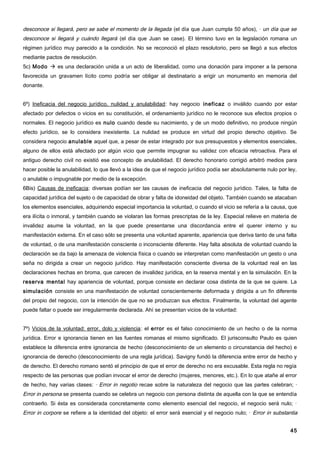 desconoce si llegará, pero se sabe el momento de la llegada (el día que Juan cumpla 50 años), · un día que se
desconoce si llegará y cuándo llegará (el día que Juan se case). El término tuvo en la legislación romana un
régimen jurídico muy parecido a la condición. No se reconoció el plazo resolutorio, pero se llegó a sus efectos
mediante pactos de resolución.
5c) Modo  es una declaración unida a un acto de liberalidad, como una donación para imponer a la persona
favorecida un gravamen lícito como podría ser obligar al destinatario a erigir un monumento en memoria del
donante.


6º) Ineficacia del negocio jurídico, nulidad y anulabilidad: hay negocio ineficaz o inválido cuando por estar
afectado por defectos o vicios en su constitución, el ordenamiento jurídico no le reconoce sus efectos propios o
normales. El negocio jurídico es nulo cuando desde su nacimiento, y de un modo definitivo, no produce ningún
efecto jurídico, se lo considera inexistente. La nulidad se produce en virtud del propio derecho objetivo. Se
considera negocio anulable aquel que, a pesar de estar integrado por sus presupuestos y elementos esenciales,
alguno de ellos está afectado por algún vicio que permite impugnar su validez con eficacia retroactiva. Para el
antiguo derecho civil no existió ese concepto de anulabilidad. El derecho honorario corrigió arbitró medios para
hacer posible la anulabilidad, lo que llevó a la idea de que el negocio jurídico podía ser absolutamente nulo por ley,
o anulable o impugnable por medio de la excepción.
6Bis) Causas de ineficacia: diversas podían ser las causas de ineficacia del negocio jurídico. Tales, la falta de
capacidad jurídica del sujeto o de capacidad de obrar y falta de idoneidad del objeto. También cuando se atacaban
los elementos esenciales, adquiriendo especial importancia la voluntad, o cuando el vicio se refería a la causa, que
era ilícita o inmoral, y también cuando se violaran las formas prescriptas de la ley. Especial relieve en materia de
invalidez asume la voluntad, en la que puede presentarse una discordancia entre el querer interno y su
manifestación externa. En el caso sólo se presenta una voluntad aparente, apariencia que deriva tanto de una falta
de voluntad, o de una manifestación consciente o inconsciente diferente. Hay falta absoluta de voluntad cuando la
declaración se da bajo la amenaza de violencia física o cuando se interpretan como manifestación un gesto o una
seña no dirigida a crear un negocio jurídico. Hay manifestación consciente diversa de la voluntad real en las
declaraciones hechas en broma, que carecen de invalidez jurídica, en la reserva mental y en la simulación. En la
reserva mental hay apariencia de voluntad, porque consiste en declarar cosa distinta de la que se quiere. La
simulación consiste en una manifestación de voluntad conscientemente deformada y dirigida a un fin diferente
del propio del negocio, con la intención de que no se produzcan sus efectos. Finalmente, la voluntad del agente
puede faltar o puede ser irregularmente declarada. Ahí se presentan vicios de la voluntad:


7º) Vicios de la voluntad: error, dolo y violencia: el error es el falso conocimiento de un hecho o de la norma
jurídica. Error e ignorancia tienen en las fuentes romanas el mismo significado. El jurisconsulto Paulo es quien
establece la diferencia entre ignorancia de hecho (desconocimiento de un elemento o circunstancia del hecho) e
ignorancia de derecho (desconocimiento de una regla jurídica). Savigny fundó la diferencia entre error de hecho y
de derecho. El derecho romano sentó el principio de que el error de derecho no era excusable. Esta regla no regía
respecto de las personas que podían invocar el error de derecho (mujeres, menores, etc.). En lo que atañe al error
de hecho, hay varias clases: · Error in negotio recae sobre la naturaleza del negocio que las partes celebran; ·
Error in persona se presenta cuando se celebra un negocio con persona distinta de aquella con la que se entendía
contraerlo. Si ésta es considerada concretamente como elemento esencial del negocio, el negocio será nulo; ·
Error in corpore se refiere a la identidad del objeto: el error será esencial y el negocio nulo; · Error in substantia


                                                                                                                   45
 