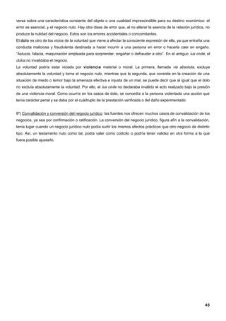 versa sobra una característica constante del objeto o una cualidad imprescindible para su destino económico: el
error es esencial, y el negocio nulo. Hay otra clase de error que, al no alterar la esencia de la relación jurídica, no
produce la nulidad del negocio. Estos son los errores accidentales o concomitantes.
El dolo es otro de los vicios de la voluntad que viene a afectar la consciente expresión de ella, ya que entraña una
conducta maliciosa y fraudulenta destinada a hacer incurrir a una persona en error o hacerla caer en engaño.
“Astucia, falacia, maquinación empleada para sorprender, engañar o defraudar a otro”. En el antiguo ius civile, el
dolus no invalidaba el negocio.
La voluntad podría estar viciada por violencia material o moral. La primera, llamada vis absoluta, excluye
absolutamente la voluntad y torna el negocio nulo, mientras que la segunda, que consiste en la creación de una
situación de miedo o temor bajo la amenaza efectiva e injusta de un mal, se puede decir que al igual que el dolo
no excluía absolutamente la voluntad. Por ello, el ius civile no declaraba inválido el acto realizado bajo la presión
de una violencia moral. Como ocurría en los casos de dolo, se concedía a la persona violentada una acción que
tenía carácter penal y se daba por el cuádruplo de la prestación verificada o del daño experimentado.


8º) Convalidación y conversión del negocio jurídico: las fuentes nos ofrecen muchos casos de convalidación de los
negocios, ya sea por confirmación o ratificación. La conversión del negocio jurídico, figura afín a la convalidación,
tenía lugar cuando un negocio jurídico nulo podía surtir los mismos efectos prácticos que otro negocio de distinto
tipo. Así, un testamento nulo como tal, podía valer como codicilo o podría tener validez en otra forma a la que
fuera posible ajustarlo.




                                                                                                                    46
 