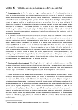 10
Unidad 13– Protección de derechos & procedimientos civiles

1º) Conceptos generales: los derechos subjetivos otorgan a sus titulares un cúmulo de facultades, saliendo así del
marco de lo meramente potencial para hacerse realidad en el mundo de los hechos. El ejercicio de los derechos
requiere el respeto y acatamiento de otras personas que con actos positivos u observando una conducta negativa
permiten hacer eficaz las facultades jurídicas que tales derechos implican. Cuando se logra esa cooperación se
produce el supuesto ideal de un cumplimiento espontáneo y normal del derecho. La forma primigenia de
protección de los derechos fue la defensa privada del propio ofendido que hacía uso de la violencia. Es la llamada
“auto-tutela” o “autodefensa”. La auto-tutela provocaba una situación de lucha entre individuos que llevaba
implícita los gérmenes de su ineficacia, a la vez que atentaba contra el Estado que debe considerar una razón de
su existencia el impedirla, garantizando a sus súbditos el mantenimiento del orden jurídico privado por medio de
un procedimiento estatal.
En un pueblo que alcanza a un grado de madurez en su civilización, no puede admitirse la justicia por mano
propia. El derecho tiene que defenderse acudiendo a una autoridad superior, para obtener el mantenimiento del
obtener el mantenimiento del orden entre los particulares. Nadie puede ser juez de su propio derecho, a riesgo de
llegar a la lucha de todos contra todos. Sin embargo no es posible aplicar sin atenuaciones estos principios,
suprimiendo totalmente la defensa privada. En Roma se reconoció el derecho a ésta en los casos de legítima
defensa, y en forma de ataque, como en el caso de sospecha de fuga del deudor. Así, se fue restringiendo en
Roma, progresivamente, la defensa privada de los derechos e imponiendo correlativamente la justifica dirigida y
controlada por la autoridad pública, de manera que aquella quedara reducida a casos excepcionales, y ésta
constituyera el procedimiento normal para dilucidar las controversias planteadas en el campo del derecho privado.
Es entonces cuando adquiere relevancia la acción, el instrumento jurídico mediante el cual se pone en movimiento
el organismo estatal para otorgar protección a los derechos; el proceso.


2º) Derecho privado y derecho procesal: el derecho privado romano requiere el estudio del derecho procesal. Los
romanos no distinguieron sistemáticamente el derecho privado del procesal, y ambos presentan rasgos uniforme.
En Roma se concibió el derecho como un conjunto de figuras jurídicas singulares. Toda actio constituía una
unidad en la que se implicaba el procedimiento para conseguir la efectividad procesal de los derechos.


3º) Proceso público y privado: el proceso público presentaba dos caracteres distintivos: el primero que era siempre
iniciado por el magistrado o por cualquier ciudadano, que actuaba en representación de la colectividad interesada
en que el hecho delictuoso obtuviera la debida sanción; el segundo, que la decisión del juicio correspondía en
todos los casos a un órgano estatal investido de jurisdicción. El proceso privado se iniciaba siempre a instancia de
la parte demandante, pues en el mismo predominaba el interés particular, y la decisión estaba a cargo de un juez
privado que los litigantes designaban y a cuya sentencia se comprometían a someterse en virtud de una
convención arbitral. Los litigantes desempeñaban un papel fundamental y el magistrado limitaba su actuación a
una tarea de dirección y encauzamiento de actos procesales. Aquellas diferencias se atenuaron manifiestamente
en la época imperial, porque en el derecho privado ya no era un juez particular designado por los contendientes el
que tenía la potestad de juzgar, sino que la sentencia la daba un funcionario público investido de poderes
jurisdiccionales.


10
     Argüello, Luis Rodolfo; Manual de Derecho Romano (Edición Astrea 1997). Pág. 531 a 579.

                                                                                                                 47
 