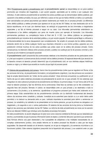 3Bis) Procedimiento penal y procedimiento civil: el procedimiento penal se desarrollaba en un juicio público
promovido por iniciativa del magistrado, o por acción popular, ejercitable por la víctima o por cualquier otro
individuo. A este sistema procedimental se sometían los actos punibles que se denominaban delitos públicos, por
oposición a los delitos privados, los que, por referirse a casos en los que se había inferido un daño a un particular,
eran sancionados con penas pecuniarias que debían reclamarse por medio de un proceso privado. La diferencia
entre delitos públicos y delitos privados que aparece en la Ley de las XII Tablas, es más destacada aún en la
época republicana, en la cual, por distintas leyes, se atribuyó el juzgamiento de los criminales a magistrados
especiales y se fijó el trámite procesal a seguir en su caso. Los tribunales permanentes extendieron su
competencia a los delitos castigados con pena de muerte como por ejemplo el homicidio. Los tribunales
permanentes perdieron su competencia hacia el final del S. II DC. Los delitos públicos se persiguieron
primordialmente por iniciativa de la autoridad pública, y no por acción popular. El sistema penal llegó a unificarse y
la discrecionalidad de la pena desapareció casi completamente. Se amplió el concepto de los delitos públicos,
entrando dentro de su órbita cualquier hecho que importara infracción a una norma jurídica, pasando así a la
jurisdicción criminal muchos de los actos punibles que antes caían en la esfera del proceso privado. Como
consecuencia, la distinción clásica entre proceso privado y público se sustituyó por la de proceso criminal y civil,
cercana ya a la moderna concepción procesal.
El procedimiento civil comprendía las controversias relativas a los derechos privados de los particulares entre
sí y las que surgieran a consecuencia de la comisión de los delitos privados. El especial desarrollo que alcanzó en
el derecho romano el derecho privado determinó que el procedimiento civil, en sus distintas etapas históricas,
tuviera un vigor y un relieve que excedió en mucho al que logró el proceso penal.


4º) Historia del procedimiento civil romano: fueron tres los procedimientos civiles que se regularon en Roma: el de
las acciones de la ley, el procedimiento formulario y el procedimiento cognitorio. Los dos primeros se conocieron
bajo la amplia denominación de “orden de los juicios privados”. Esos términos encuentran su justificación en el
hecho de que en estos sistemas procesales era prevaleciente la acción de un juez privado. En los sistemas que
integraban el ordo iudiciorum privatorum el procedimiento era bifásico: la primera etapa “in iure” tenía sólo el fin de
crear la relación procesal y fijar los términos de la controversia. Esta fase se cerraba con la litis contestatio. La
segunda fase del proceso, llamada in iudicio, se desarrollaba ante un juez privado y se destinaba a todo lo
concerniente a la prueba y a la sentencia, ajustándose al programa procesal que había sido ordenado en la
primera etapa. Esta característica de los procedimientos coincidía con la distinción fundamental del derecho
clásico de acciones entre iurisdictio y iudicatio. Iurisdictio es la autoridad para decidir si a un actor debía serle
permitido o no deducir su demanda ante un juez. Iudicatio importaba la autoridad para definir o sentenciar un
proceso. La iurisdictio y la iudicatio no se presentaban en la misma persona, ya que la primera se otorgaba a un
magistrado, y la segunda a uno o varios particulares. El sistema de las acciones de la ley tenía su fundamento
legal en las acciones que derivaban de las XII Tablas. La reforma de éste procedimiento se inicia con la sanción
de la Lex Aebutia (130AC) que introdujo como facultativo el proceso formulario.
En este procedimiento, la acción elegida por el actor tuvo como columna vertebral la fórmula que se redactaba por
escrito y suministraba al juez la precisa información sobre el objeto y contenido del juicio que tenía que sentenciar.
Esta fórmula ofrecía una gran elasticidad y fue susceptible de adaptarse a las múltiples necesidades de un
complejo ordenamiento jurídico. Una amplia reforma en la esfera procesal fue llevada a cabo por las leyes
augustales. Se desarrolló basado en el derecho imperial, en el que la indagación y la sentencia incumbían a un
funcionario público. Este sistema cognitorio prescindió de la bipartición del proceso, y se sustanció ante un juez


                                                                                                                    48
 