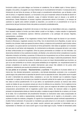 funcionario público que podía delegar sus funciones en subalternos. No se hallaba sujeto a formas rígidas y
otorgaba a las partes y al juzgador una mayor libertad que en el procedimiento formulario. A consecuencia de la
introducción de esa forma de proceso, en Roma surgió un procedimiento extraordinario, que se llevaba a cabo
ante el cónsul, un magistrado especial, o un funcionario a los que el emperador atribuía la facultad de decidir en
asuntos considerados dignos de protección. Luego, el sistema formulario cayó en desuso y se asimiló al
extraordinario. Desde Diocleciano el proceso cognitorio prácticamente eliminó al formulario, y en tiempos de
Justiniano la cognitio extra ordinem completó su desarrollo y se convirtió en un procedimiento en el que la
preeminencia del juez funcionario frente a las partes se acrecentó considerablemente.


5º) Organización judiciaria: la bipartición del proceso en dos fases que se desarrollaban ante juez y magistrado,
hace necesario analizar la función que éstos debían cumplir en los litigios, e implica estudiar la organización
judiciaria romana. Consideramos oportuno referirnos previamente a los partícipes del proceso: litigantes,
representantes, y auxiliares.
5a) Magistrados y jueces  los magistrados romanos fueron distintos según las épocas en que actuaron.
Durante la Monarquía, magistrado exclusivo fue el Rey. Con el advenimiento de la República, el poder real se
transfirió a los cónsules, hasta que apareció la pretura urbana, y el ejercicio de la jurisdicción pasó al pretor urbano
y al peregrino. Los jueces ejercían sus funciones en forma permanente o bien éstas se agotaban con la decisión
del caso para el cual habían sido designados. Su nombramiento se efectuaba a propuesta del actor o por sorteo
de listas confeccionadas por el magistrado. Entre los jueces permanentes se contaban con dos tribunales. Los
decenverios entendían en las cuestiones de estado y de libertad, y los centunviros tenían competencia en asuntos
referentes al derecho de familias y sucesiones. El tribunal de los recuperadores tuvo en Roma carácter de jueces
no permanentes. El iudex era el juez por excelencia con actuación en la etapa in iudicio del procedimiento. Ante él
las partes ofrecían y producían las pruebas. El arbiter era un juez con mayor discrecionalidad que el primero, ya
que no se veía constreñido en su función a las pautas señaladas por el magistrado. Los recuperatores tuvieron al
principio competencia en asuntos de carácter internacional, para actuar más adelante en los juicios entre
ciudadanos, subsistiendo para asuntos de jurisdicción voluntaria y esclavos.
5b) Las partes en el proceso - Representantes y auxiliares  las partes en el proceso debían ser al
menos dos. Una, llamada demandante o accionante, y otra llamada demandado, accionado o reo. La actuación
judicial exigía a las partes tanto la capacidad de derecho como la capacidad de obrar. Sólo podían asumir el papel
de actor o demandado las personas libres, ciudadanas y sui iuris. Era menester que no padeciera ninguna
incapacidad. La rigidez de los principios que impedían la actuación judicial de los sujetos que no gozaran de los
tres status se atenuó paulatinamente. En lo que atañe a la representación procesal, se mantuvo este criterio
cuando se trataba de que una persona actuara por otra en la defensa de sus derechos. Con la vigilancia de las
acciones de la ley no se admitió la representación en juicio, pues era exigencia del sistema que los litigantes
comparecieran personalmente ante el magistrado cuando fueran citados. Se reconoció validez a la gestión
procesal si el representante obraba en interés del pueblo, si estaba en juego la libertad de un esclavo y en el caso
de la tutela. Con el advenimiento del procedimiento formulario se mantuvieron estos casos excepcionales de
representación y dio cabida a representantes voluntarios. Aparecieron así el cognitor y el procurator y como
auxiliares de estos los oradores y abogados. El cognitor fue el representante judicial nombrado especialmente en
el pleito frente al adversario. El procurator un mandatario que podía actuar en un solo asunto o representaba al
litigante en cualquier pleito, y tenía que prestar caución personal para garantizar al demandado que su
representado no intentaría una nueva acción igual a la que daba lugar al juicio. También el demandado podía


                                                                                                                     49
 