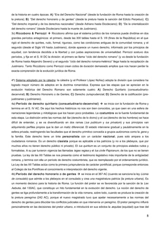de la historia en cuatro épocas: A) “Era del Derecho Nacional” (desde la fundación de Roma hasta la creación de
la pretura); B) “Del derecho honorario y de gentes” (desde la pretura hasta la sanción del Edicto Perpetuo); C)
“Del derecho imperial y de los derechos nacionales” (desde Adriano hasta Diocleciano); D) “De la orientalización
del derecho romano” (desde Diocleciano hasta la muerte de Justiniano).
3c) Riccobono & Perrozzi  Riccobono afirma que el sistema jurídico de los romanos puede dividirse en dos
grandes períodos antagónicos: el primero, desde las XXI tablas hasta el S. VII (fines de la República) en el que
rigió el derecho de quirites, rudo, formal, riguroso, como las condiciones antiguas de la comunidad romana; y el
segundo (desde el Siglo VII hasta Justiniano), donde aparece un nuevo derecho, informado por los principios de
equidad, con tendencia decidida a la libertad y con justas aspiraciones de universalidad. Perrozzi sostuvo dos
períodos, y fija en el S. III DC la división: el primero se llama “ciclo del derecho romano” (y va desde la fundación
de Roma hasta Alejandro Severo) y el segundo “ciclo del derecho romano-helénico” llega hasta la recopilación de
Justiniano. Tanto Riccobono como Perrozzi crean ciclos de duración demasiado amplios que nos hacen perder la
exacta comprensión de la evolución jurídica de Roma.


4º) Sistema adoptado por la cátedra: la cátedra (y el Profesor López Núñez) adopta la división que considera ha
logrado mayor número de adeptos en la doctrina romanística. Expresa que las etapas que se aprecian en la
evolución histórica del Derecho Romano son solamente cuatro: A) Derecho Quiritario (consuetudinario-
decenviral); B) Derecho Honorario o de Gentes; C) Derecho Jurisprudencial; D) Derecho de la codificación (pre-
justinianeo y justinianeo).
4a) Período de derecho quiritario (consuetudinario-decenviral)  se inicia con la fundación de Roma y
termina en el S. IV AC. De aquí los hechos históricos no nos son bien conocidos, ya que caen en una esfera de
narraciones legendarias y mitológicas que los hacen poco probables. La costumbre es la fuente fundamental de
esta etapa. La distinción entre las normas del fas (derecho de lo divino) y el ius (derecho de los hombres) se hace
difícil de entender, y se va diversificando en dos ramas ( ius publicum y ius privatum) y sus principios van
adquiriendo perfiles propios que le dan un matiz diferencial. El estado interviene gradual y paulatinamente en la
esfera privada, restringiendo las facultades que el derecho primitivo concedía a grupos autónomos como la gens y
la familia. Este derecho tiene un tinte personalista con un carácter nacional, pues solo ampara a los
ciudadanos romanos. Es un derecho clasista porque es aplicable a los patricios (y no a los plebeyos, que por
muchos años no tienen derecho público ni privado). El ius quiritum es un conjunto de principios aislados rudos y
formalistas. A su par tuvieron vigencia las llamadas leges regiea y el Ius civile Papiranum, de los que no se tienen
pruebas. La ley de las XII Tablas se nos presenta como el testimonio legislativo más importante de la antigüedad
romana, y termina con ella un período de derecho costumbrista, que es reemplazado por el ordenamiento jurídico.
La Ley de las XII Tablas actúa como la primera jurisprudencia de carácter pontificial, porque corresponde entonces
al Colegio de los Pontífices el conocimiento e interpretación del derecho vigente.
4b) Período del derecho honorario o de gentes  se inicia en el 367 AC (cuando se sanciona la ley Licinia
de consulato) que admite a los plebeyos en el consulado y crea una magistratura patricia (la pretura urbana). Es
un momento decisivo para la historia de Roma. La función del pretor se ve favorecida por la sanción de la Lex
Aebutia, del 130AC, que constituye un hito fundamental en la evolución del derecho. La noción del derecho de
gentes se liga profundamente a la transformación de la vida romana, sobre todo, cuando se produce la creación de
la pretura peregrina (242 AC), porque el nuevo magistrado tuvo que apelar necesariamente a las normas del
derecho de gentes para dilucidar los conflictos judiciales en que intervenía un peregrino. El pretor peregrino influirá
personalmente en las decisiones del pretor urbano, e introducirá en sus edictos la æquitas (equidad) que trae del


                                                                                                                     5
 