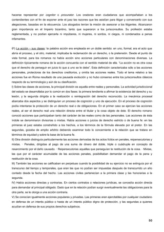 hacerse representar por cognitor o procurator. Los oradores eran ciudadanos que acompañaban a los
contendientes con el fin de exponer ante el juez las razones que les asistían para litigar y convencerlo con sus
alegaciones, basadas en la elocuencia. Los abogados tenían la misión de asesorar a los litigantes. Alcanzaron
gran importancia en el Imperio bizantino, tanto que superaron a los jurisconsultos. Su profesión estaba
reglamentada, y no podían ejercerla ni impúberes, ni mujeres, ni sordos, ni ciegos, ni condenados a penas
infamantes.


6º) La acción – sus clases: la palabra acción era empleada en un doble sentido: en uno, formal, era el acto que
abría el proceso, y el otro, material, implicaba la reclamación de un derecho, o la pretensión. Desde el punto de
vista formal, para los romanos no había acción sino acciones particulares con denominaciones diversas. La
definición típicamente romana de la acción concuerda con el sentido material de ella. “La acción no es otra cosa
que el derecho de perseguir en juicio lo que a uno se le debe”. Esta definición caracterizaba sólo a las acciones
personales, protectoras de los derechos creditorios, y omitía las acciones reales. Todo el tema relativo a las
acciones fue en Roma resultado de una pausada evolución y no hubo consenso entre los jurisconsultos clásicos
respecto de su terminología y aún de su clasificación.
I) Sobre las clases de acciones, la principal división es aquella entre reales y personales. La actividad jurisdiccional
del estado se desarrollaba por lo común en dos fases: la primera tendiente a afirmar la existencia del derecho y su
lesión, y la segunda dirigida a la realización o reintegración del derecho reconocido. La mecánica procesal
abarcaba dos aspectos y se distinguían un proceso de cognición y uno de ejecución. En el proceso de cognición
podía intentarse la protección de un derecho real o de obligaciones. En el primer caso se ejercían las acciones
reales, al ser el derecho real una relación directa entre el titular y la cosa objeto de éste. El derecho romano
conoció acciones que participaban tanto del carácter de las reales como de las personales. Las acciones de ésta
índole se denominaron divisorias o mixtas. Había acciones o juicios de derecho estricto o de buena fe: en las
primeras el juez estaba constreñido a los hechos, a los términos de la fórmula elevada por el pretor. En las
segundas, gozaba de amplio arbitrio debiendo examinar todo lo concerniente a la relación que se tratara en
términos de equidad y sobre la base de la buena fe.
II) Otra división distinguía particularmente las acciones derivadas de los actos lícitos en penales, reipersecutorias y
mixtas. · Penales, dirigidas al pago de una suma de dinero del doble, triple o cuádruple en concepto de
resarcimiento por el daño causado. · Reipersecutorias aquellas que perseguían la restitución de la cosa. · Mixtas,
las que por el carácter acumulable de las acciones penales, posibilitaban demandar el pago de la pena y
restitución de la cosa.
III) También las acciones se calificaban en perpetuas cuando la posibilidad de su ejercicio no se extinguía por el
transcurso del tiempo y temporales, que eran las que no podían ser impuestas después de transcurrido un año
contado desde la fecha del hecho. Las acciones civiles pertenecían a la primera clase y las honorarias a la
segunda.
IV) Había acciones directas y contrarias. En ciertos contratos o relaciones jurídicas, se concedía acción directa
para demandar al principal obligado. Dado que en la relación podían surgir eventualmente las obligaciones para la
otra parte, se le otorga a una acción contraria.
V) Se conocían igualmente acciones populares y privadas. Las primeras eran ejercitables por cualquier ciudadano
en defensa de un interés público o hasta de un interés público digno de protección, y las segundas a quienes
acudían en defensa de sus propios derechos subjetivos.




                                                                                                                     50
 