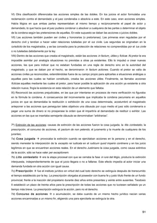 VI) Otra clasificación diferenciaba las acciones simples de las dobles. En los juicios el actor formulaba una
reclamación contra el demandado y el juez condenaba o absolvía a este. En este caso, eran acciones simples.
Había litigios en que ambas partes representaban al mismo tiempo y recíprocamente el papel de actor y
demandado, lo que hacía que el juez pudiera condenar o absolver a cualquiera de las partes o determinar el objeto
de la condena según las pretensiones de aquellas. En este supuesto se daban las acciones o juicios dobles.
VII) Las acciones también pueden ser civiles y honorarias (o pretorianas). Las primeras eran reguladas por el
derecho civil y tendían a hacer valer relaciones tuteladas por el ius civile. Las segundas se originaban en la
iurisdictio de los magistrados, y se las concedía para la protección de relaciones no comprendidas por el ius civile
o no tuteladas debidamente por la ley.
VIII) Dentro de las acciones que creaba el magistrado, están las acciones in factum¸ útiles y ficticæ. Al pretor le era
imposible asimilar por analogía situaciones no previstas a otras ya existentes. Ello lo impulsó a crear nuevas
acciones, las que para indicar que no estaban fundadas en una regla de derecho sino en la autoridad del
magistrado, y que se daban por el hecho, se denominaron in factum actiones. Cuando el pretor se valía de
acciones civiles ya reconocidas, extendiéndolas fuera de su campo propio para aplicarlas a situaciones análogas a
aquellas para las cuales se habían constituido, creaba las acciones útiles. Finalmente, se llamaba acciones
ficticias aquellas mediante las cuales el pretor, para hacer posible la aplicación de una acción ya existente a otra
relación nueva, fingía la existencia en esta relación de un elemento que faltaba.
IX) Reconoció las acciones prejudiciales, en las que por intentarse en procesos de mera verificación no figuraba
en la fórmula la condena. A consecuencia del inconveniente que implicaba la condena pecuniaria en aquellos
juicios en que se demandaba la restitución o exhibición de una cosa determinada, acostumbró el magistrado
anteponer a las acciones que perseguían tales objetivos una cláusula por cuyo medio el juez sólo condenaría a
pagar una suma de dinero si no prosperase la orden que él impartiría al demandado de restituir o exhibir. Las
acciones en las que se insertaba semejante cláusula se denominaban “arbitrarias”.


7º) Extinción de las acciones: causas de extinción de las acciones fueron la cosa juzgada, la litis contestatio, la
prescripción, el concurso de acciones, el pactum de non petendo, el juramento y la muerte de cualquiera de los
jurantes;
7a) Cosa juzgada  provocaba la extinción cuando se ejercitaban acciones en la persona y en el derecho,
siendo menester la interposición de la exceptio rei iudicata en el iudicum quod imperio continens y en los juicio
legítimos en que se encuentran acciones reales. En el derecho Justiniano la cosa juzgada, como causa extintiva
de la acción, sólo se hace valer per exceptionem.
7b) Litis contestatio  era la etapa procesal con que se cerraba la fase in iure del litigio, producía la extinción
interpuesta, independientemente de que el juicio llegara o no a fallarse. Este efecto impedía al actor iniciar una
demanda fundada en otra acción con igual causa.
7c) Prescripción  fue el instituto jurídico en virtud del cual todo derecho se extinguía después de transcurrido
el tiempo establecido por la ley. La prescripción otorgaba al poseedor con buena fe y justo título frente de un fundo
provincial, frente a la inacción del propietario durante diez años entre presentes y veinte entre ausentes. Teodosio
II estableció un plazo de treinta años para la prescripción de todas las acciones que no tuviesen señalado ya un
tiempo más breve. La prescripción extinguía la acción, pero no el derecho.
7d) Concurso de acciones  o acumulación, se daba cuando de un mismo hecho jurídico nacían varias
acciones encaminadas a un mismo fin, eligiendo una para ejercitarla se extinguía la otra.




                                                                                                                    51
 