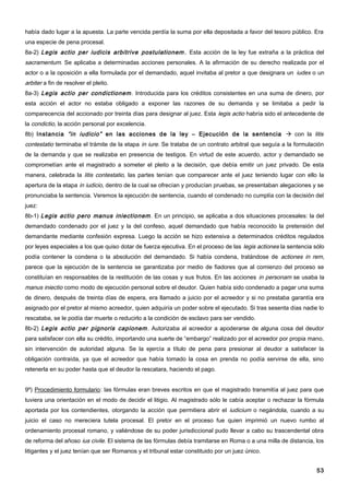había dado lugar a la apuesta. La parte vencida perdía la suma por ella depositada a favor del tesoro público. Era
una especie de pena procesal.
8a-2) Legis actio per iudicis arbitrive postulationem . Esta acción de la ley fue extraña a la práctica del
sacramentum. Se aplicaba a determinadas acciones personales. A la afirmación de su derecho realizada por el
actor o a la oposición a ella formulada por el demandado, aquel invitaba al pretor a que designara un iudex o un
arbiter a fin de resolver el pleito.
8a-3) Legis actio per condictionem . Introducida para los créditos consistentes en una suma de dinero, por
esta acción el actor no estaba obligado a exponer las razones de su demanda y se limitaba a pedir la
comparecencia del accionado por treinta días para designar al juez. Esta legis actio habría sido el antecedente de
la condictio, la acción personal por excelencia.
8b) Instancia “in iudicio” en las acciones de la ley – Ejecución de la sentencia  con la litis
contestatio terminaba el trámite de la etapa in iure. Se trataba de un contrato arbitral que seguía a la formulación
de la demanda y que se realizaba en presencia de testigos. En virtud de este acuerdo, actor y demandado se
comprometían ante el magistrado a someter el pleito a la decisión, que debía emitir un juez privado. De esta
manera, celebrada la litis contestatio, las partes tenían que comparecer ante el juez teniendo lugar con ello la
apertura de la etapa in iudicio, dentro de la cual se ofrecían y producían pruebas, se presentaban alegaciones y se
pronunciaba la sentencia. Veremos la ejecución de sentencia, cuando el condenado no cumplía con la decisión del
juez:
8b-1) Legis actio pero manus iniectionem . En un principio, se aplicaba a dos situaciones procesales: la del
demandado condenado por el juez y la del confeso, aquel demandado que había reconocido la pretensión del
demandante mediante confesión expresa. Luego la acción se hizo extensiva a determinados créditos regulados
por leyes especiales a los que quiso dotar de fuerza ejecutiva. En el proceso de las legis actiones la sentencia sólo
podía contener la condena o la absolución del demandado. Si había condena, tratándose de actiones in rem,
parece que la ejecución de la sentencia se garantizaba por medio de fiadores que al comienzo del proceso se
constituían en responsables de la restitución de las cosas y sus frutos. En las acciones in personam se usaba la
manus iniectio como modo de ejecución personal sobre el deudor. Quien había sido condenado a pagar una suma
de dinero, después de treinta días de espera, era llamado a juicio por el acreedor y si no prestaba garantía era
asignado por el pretor al mismo acreedor, quien adquiría un poder sobre el ejecutado. Si tras sesenta días nadie lo
rescataba, se le podía dar muerte o reducirlo a la condición de esclavo para ser vendido.
8b-2) Legis actio per pignoris capionem . Autorizaba al acreedor a apoderarse de alguna cosa del deudor
para satisfacer con ella su crédito, importando una suerte de “embargo” realizado por el acreedor por propia mano,
sin intervención de autoridad alguna. Se la ejercía a título de pena para presionar al deudor a satisfacer la
obligación contraída, ya que el acreedor que había tomado la cosa en prenda no podía servirse de ella, sino
retenerla en su poder hasta que el deudor la rescatara, haciendo el pago.


9º) Procedimiento formulario: las fórmulas eran breves escritos en que el magistrado transmitía al juez para que
tuviera una orientación en el modo de decidir el litigio. Al magistrado sólo le cabía aceptar o rechazar la fórmula
aportada por los contendientes, otorgando la acción que permitiera abrir el iudicium o negándola, cuando a su
juicio el caso no mereciera tutela procesal. El pretor en el proceso fue quien imprimió un nuevo rumbo al
ordenamiento procesal romano, y valiéndose de su poder jurisdiccional pudo llevar a cabo su trascendental obra
de reforma del añoso ius civile. El sistema de las fórmulas debía tramitarse en Roma o a una milla de distancia, los
litigantes y el juez tenían que ser Romanos y el tribunal estar constituido por un juez único.


                                                                                                                  53
 