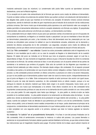 mediante estimación (caso de incertum). La condemnatio sólo podía faltar cuando se ejercitaban acciones
declarativas, como ser la filiación legítima.
V) La exceptio era la parte más extraordinaria de la fórmula que servía como medio de defensa al demandado.
Cuando se daban ciertas circunstancias de carácter fáctico que podían conducir a la absolución del demandado si
las alegaba éste, pedía al juez que insertara en la fórmula una exceptio. El derecho romano conoció diversas
excepciones, siendo la distinción de ellas de gran importancia para el estudio de la evolución de las instituciones
jurídicas romanas. Del mismo modo que el demandado podía oponerse a la actio haciendo valer una exceptio, le
estaba permitido al demandante defenderse contra la exceptio añadiendo a la fórmula una réplica. Si perjudicaba
al demandado, éste podía adicionar a la fórmula una dúplica, y el demandante una tríplica.
VI) La præscriptio tenía por objeto instruir al juez para que apreciara ciertas circunstancias que en el supuesto de
comprobarse su existencia, se llegaría a un veredicto injusto o perjudicial. Las que se insertaban a favor del actor
se denominaban præscriptio pro actor, y las incluidas a favor del demandado eran las præscriptio pro reo. Las
primeras se articulaban para precisar la calidad en que le demandante actuaba, aclarando así la demanda y
evitando los efectos excluyentes de la litis contestatio. Las segundas, actuaban como medio de defensa del
demandado y tenían por efecto enervar la acción del adversario, sin necesidad de discutir el fondo del asunto.
9a-2) La “litis contestatio” – sus efectos . Cuando los actos procesales celebrados ante el magistrado en la
instancia in iure resultaba que la actio o en su caso la exceptio se llegaba a la determinación de la cuestión
litigiosa. El objeto del juicio se indicaba en la fórmula que traía el programa procesal, según el cual iba a
desarrollarse el litigio. En ese momento el magistrado atribuía al juez o tribunal la facultad de dirimir la contienda
enunciada en la fórmula. Se cerraba entonces la fase in iure del proceso con el acuerdo arbitral de las partes de
someterse a la sentencia que emitiera el juzgador. Este acto de sumisión de los litigantes que importaba un
contrato formal celebrado por ellos mismos. Era llamado desde antiguo litis contestatio. En el aspecto procesal
vinculaba a las partes y la sentenciaba con que el juicio debía concluir obligada a ambas. Fijaba los términos del
proceso. La litis contestatio producía también un efecto consuntivo o preclusivo en orden a la acción interpuesta,
ya que no era posible que el demandante pudiera hacer valer de nuevo la misma acción, independientemente de
que el juicio se llegara o no a fallar. Esta consecuencia impedía al actor promover otra acción con igual causa.
Desde el punto de vista del derecho sustantivo, la litis contestatio tenía un efecto creador, porque a la vez
extinguía la relación de derecho material que había dado origen a la acción interpuesta, hacía nacer, por el
acuerdo arbitral, una nueva que reemplazaba a la anterior. Este efecto novatorio de la litis contestatio tenía
importantes consecuencias jurídicas en caso de error en la demanda tal error podía consistir en una minus petitio
o en una plus petitio. En este segundo caso había que distinguir · la plus petitio re, donde el actor se había
excedido en la cantidad pedida; · la plus petitio tempore si la reclamación se efectuaba antes de tiempo; · la plus
petitio loco, donde se demanda el cumplimiento de la prestación en lugar distinto del convenido; y · la plus petitio
causa, cuando de cualquier modo se alteraba lo que pertenecía por hecho a uno de los contendientes. Cuando
había minus petitio, como el derecho menor estaba comprendido en el mayor, podía observarse el principio de la
congruencia, condenándose al demandado exactamente a lo que hubiera pedido el actor, sin que ello le impidiera
a éste completar con una segunda acción a la primera, siempre que ésta no hubiera agotado se derecho
sustantivo.
9b) Instancia “ in iudicio” en el procedimiento formulario  la fase in iure del proceso finalizaba con la
litis contestatio. Ante el sentenciante comenzaba la instancia in iudicio del proceso. Los jueces llamados a
sentenciar en el procedimiento formulario debían guardar estricta fidelidad a la fórmula, ya que ésta contenía todas
las instrucciones que el magistrado impartía para juzgar. El primer trámite de la etapa apud iudicem imponía al


                                                                                                                   55
 
