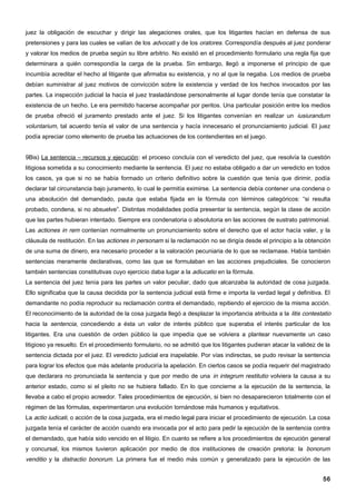 juez la obligación de escuchar y dirigir las alegaciones orales, que los litigantes hacían en defensa de sus
pretensiones y para las cuales se valían de los advocati y de los oratores. Correspondía después al juez ponderar
y valorar los medios de prueba según su libre arbitrio. No existió en el procedimiento formulario una regla fija que
determinara a quién correspondía la carga de la prueba. Sin embargo, llegó a imponerse el principio de que
incumbía acreditar el hecho al litigante que afirmaba su existencia, y no al que la negaba. Los medios de prueba
debían suministrar al juez motivos de convicción sobre la existencia y verdad de los hechos invocados por las
partes. La inspección judicial la hacía el juez trasladándose personalmente al lugar donde tenía que constatar la
existencia de un hecho. Le era permitido hacerse acompañar por peritos. Una particular posición entre los medios
de prueba ofreció el juramento prestado ante el juez. Si los litigantes convenían en realizar un iusiurandum
voluntarium, tal acuerdo tenía el valor de una sentencia y hacía innecesario el pronunciamiento judicial. El juez
podía apreciar como elemento de prueba las actuaciones de los contendientes en el juego.


9Bis) La sentencia – recursos y ejecución: el proceso concluía con el veredicto del juez, que resolvía la cuestión
litigiosa sometida a su conocimiento mediante la sentencia. El juez no estaba obligado a dar un veredicto en todos
los casos, ya que si no se había formado un criterio definitivo sobre la cuestión que tenía que dirimir, podía
declarar tal circunstancia bajo juramento, lo cual le permitía eximirse. La sentencia debía contener una condena o
una absolución del demandado, pauta que estaba fijada en la fórmula con términos categóricos: “si resulta
probado, condena, si no absuelve”. Distintas modalidades podía presentar la sentencia, según la clase de acción
que las partes hubieran intentado. Siempre era condenatoria o absolutoria en las acciones de sustrato patrimonial.
Las actiones in rem contenían normalmente un pronunciamiento sobre el derecho que el actor hacía valer, y la
cláusula de restitución. En las actiones in personam si la reclamación no se dirigía desde el principio a la obtención
de una suma de dinero, era necesario proceder a la valoración pecuniaria de lo que se reclamase. Había también
sentencias meramente declarativas, como las que se formulaban en las acciones prejudiciales. Se conocieron
también sentencias constitutivas cuyo ejercicio daba lugar a la adiucatio en la fórmula.
La sentencia del juez tenía para las partes un valor peculiar, dado que alcanzaba la autoridad de cosa juzgada.
Ello significaba que la causa decidida por la sentencia judicial está firme e importa la verdad legal y definitiva. El
demandante no podía reproducir su reclamación contra el demandado, repitiendo el ejercicio de la misma acción.
El reconocimiento de la autoridad de la cosa juzgada llegó a desplazar la importancia atribuida a la litis contestatio
hacia la sentencia, concediendo a ésta un valor de interés público que superaba el interés particular de los
litigantes. Era una cuestión de orden público la que impedía que se volviera a plantear nuevamente un caso
litigioso ya resuelto. En el procedimiento formulario, no se admitió que los litigantes pudieran atacar la validez de la
sentencia dictada por el juez. El veredicto judicial era inapelable. Por vías indirectas, se pudo revisar la sentencia
para lograr los efectos que más adelante produciría la apelación. En ciertos casos se podía requerir del magistrado
que declarara no pronunciada la sentencia y que por medio de una in integrum restitutio volviera la causa a su
anterior estado, como si el pleito no se hubiera fallado. En lo que concierne a la ejecución de la sentencia, la
llevaba a cabo el propio acreedor. Tales procedimientos de ejecución, si bien no desaparecieron totalmente con el
régimen de las fórmulas, experimentaron una evolución tornándose más humanos y equitativos.
La actio iudicati, o acción de la cosa juzgada, era el medio legal para iniciar el procedimiento de ejecución. La cosa
juzgada tenía el carácter de acción cuando era invocada por el acto para pedir la ejecución de la sentencia contra
el demandado, que había sido vencido en el litigio. En cuanto se refiere a los procedimientos de ejecución general
y concursal, los mismos tuvieron aplicación por medio de dos instituciones de creación pretoria: la bonorum
venditio y la distractio bonorum. La primera fue el medio más común y generalizado para la ejecución de las


                                                                                                                     56
 